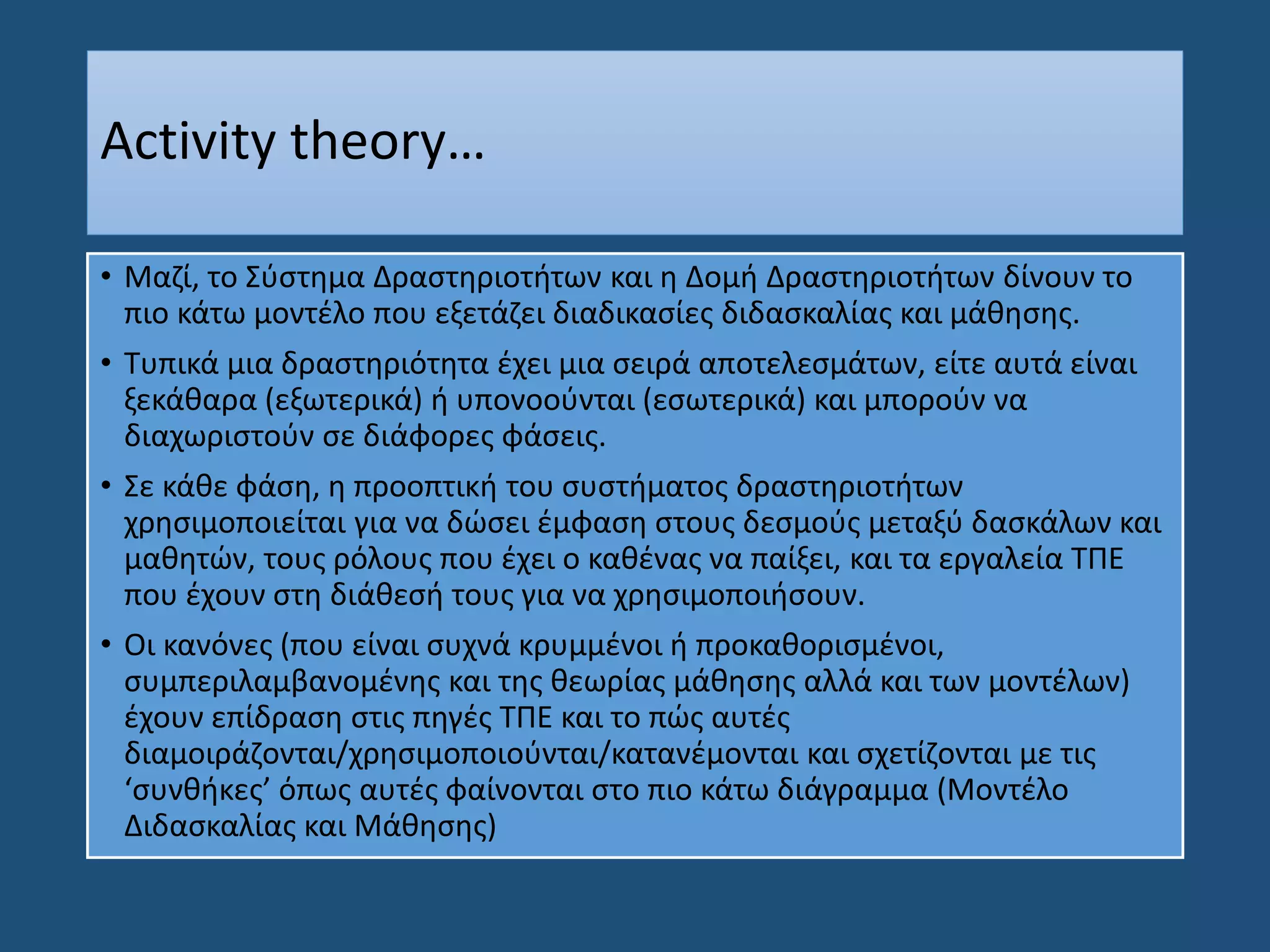Activity theory…
• Μαζί, το Σύστημα Δραστηριοτήτων και η Δομή Δραστηριοτήτων δίνουν το
πιο κάτω μοντέλο που εξετάζει διαδικασίες διδασκαλίας και μάθησης.
• Τυπικά μια δραστηριότητα έχει μια σειρά αποτελεσμάτων, είτε αυτά είναι
ξεκάθαρα (εξωτερικά) ή υπονοούνται (εσωτερικά) και μπορούν να
διαχωριστούν σε διάφορες φάσεις.
• Σε κάθε φάση, η προοπτική του συστήματος δραστηριοτήτων
χρησιμοποιείται για να δώσει έμφαση στους δεσμούς μεταξύ δασκάλων και
μαθητών, τους ρόλους που έχει ο καθένας να παίξει, και τα εργαλεία ΤΠΕ
που έχουν στη διάθεσή τους για να χρησιμοποιήσουν.
• Oι κανόνες (που είναι συχνά κρυμμένοι ή προκαθορισμένοι,
συμπεριλαμβανομένης και της θεωρίας μάθησης αλλά και των μοντέλων)
έχουν επίδραση στις πηγές ΤΠΕ και το πώς αυτές
διαμοιράζονται/χρησιμοποιούνται/κατανέμονται και σχετίζονται με τις
‘συνθήκες’ όπως αυτές φαίνονται στο πιο κάτω διάγραμμα (Μοντέλο
Διδασκαλίας και Μάθησης)
 