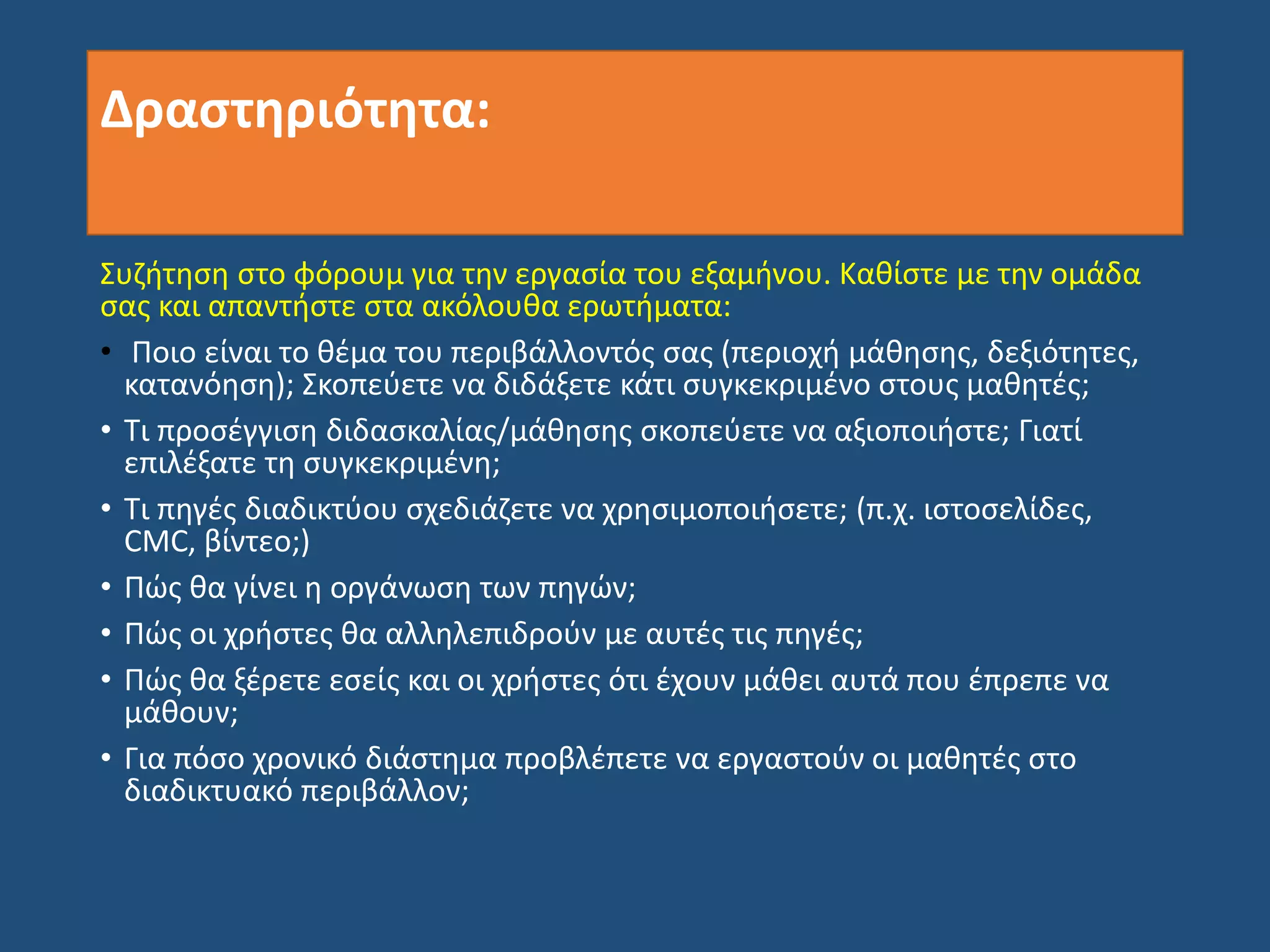Δραστηριότητα:
Συζήτηση στο φόρουμ για την εργασία του εξαμήνου. Καθίστε με την ομάδα
σας και απαντήστε στα ακόλουθα ερωτήματα:
• Ποιο είναι το θέμα του περιβάλλοντός σας (περιοχή μάθησης, δεξιότητες,
κατανόηση); Σκοπεύετε να διδάξετε κάτι συγκεκριμένο στους μαθητές;
• Τι προσέγγιση διδασκαλίας/μάθησης σκοπεύετε να αξιοποιήστε; Γιατί
επιλέξατε τη συγκεκριμένη;
• Τι πηγές διαδικτύου σχεδιάζετε να χρησιμοποιήσετε; (π.χ. ιστοσελίδες,
CMC, βίντεο;)
• Πώς θα γίνει η οργάνωση των πηγών;
• Πώς οι χρήστες θα αλληλεπιδρούν με αυτές τις πηγές;
• Πώς θα ξέρετε εσείς και οι χρήστες ότι έχουν μάθει αυτά που έπρεπε να
μάθουν;
• Για πόσο χρονικό διάστημα προβλέπετε να εργαστούν οι μαθητές στο
διαδικτυακό περιβάλλον;
 