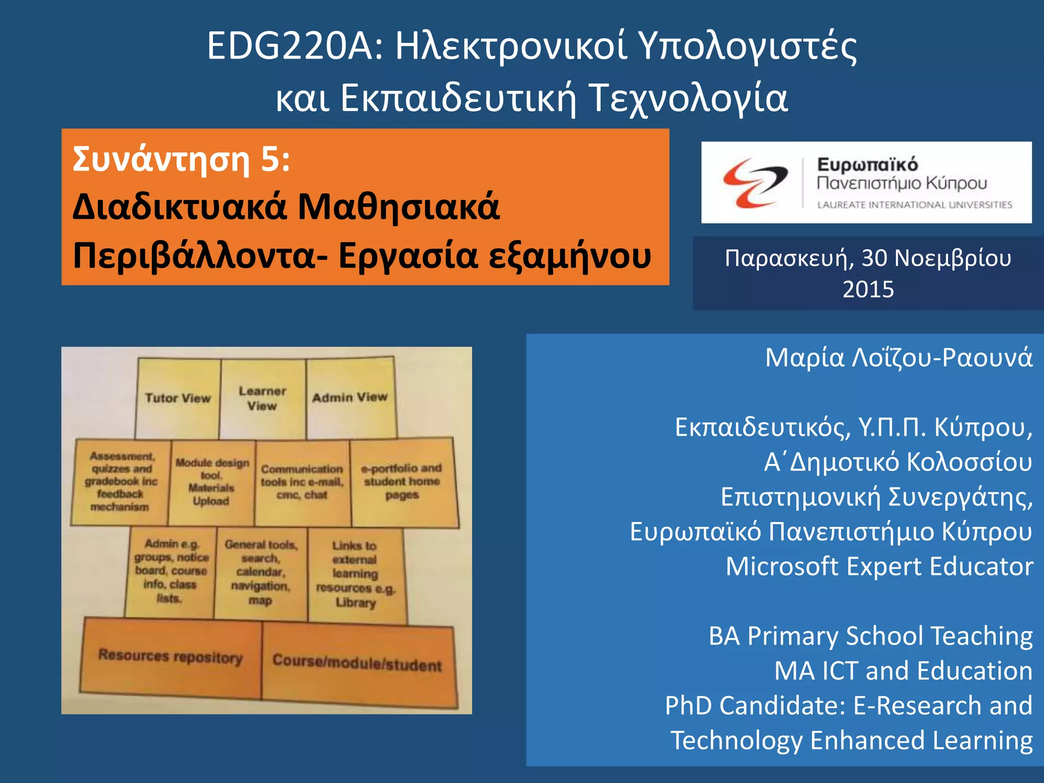 EDG220Α: Ηλεκτρονικοί Υπολογιστές
και Εκπαιδευτική Τεχνολογία
Συνάντηση 5:
Διαδικτυακά Μαθησιακά
Περιβάλλοντα- Εργασία εξαμήνου Παρασκευή, 30 Νοεμβρίου
2015
Μαρία Λοΐζου-Ραουνά
Εκπαιδευτικός, Υ.Π.Π. Κύπρου,
Α΄Δημοτικό Κολοσσίου
Επιστημονική Συνεργάτης,
Ευρωπαϊκό Πανεπιστήμιο Κύπρου
Microsoft Expert Educator
BA Primary School Teaching
MA ICT and Education
PhD Candidate: E-Research and
Technology Enhanced Learning
 