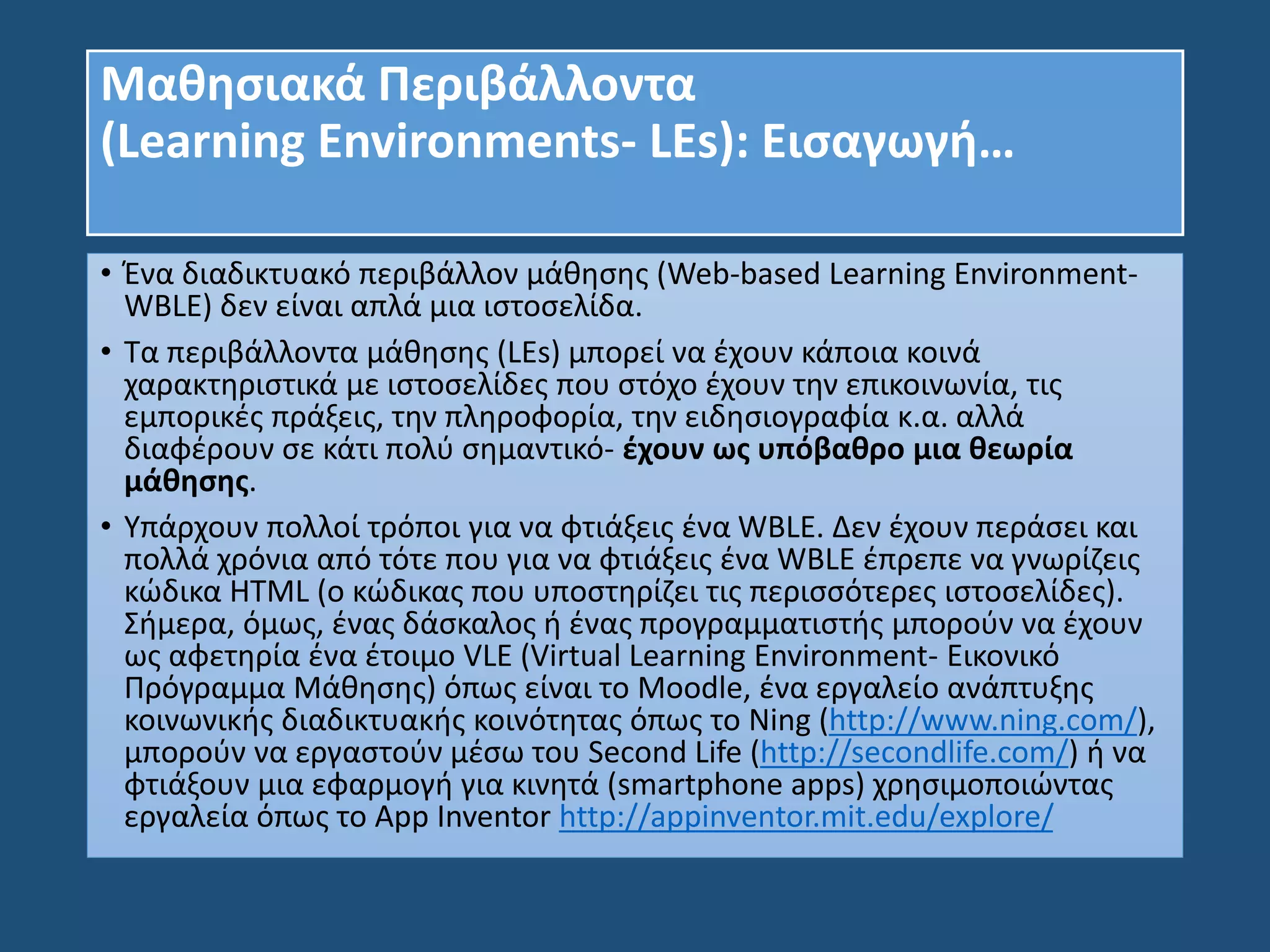Μαθησιακά Περιβάλλοντα
(Learning Environments- LEs): Εισαγωγή…
• Ένα διαδικτυακό περιβάλλον μάθησης (Web-based Learning Environment-
WBLE) δεν είναι απλά μια ιστοσελίδα.
• Τα περιβάλλοντα μάθησης (LEs) μπορεί να έχουν κάποια κοινά
χαρακτηριστικά με ιστοσελίδες που στόχο έχουν την επικοινωνία, τις
εμπορικές πράξεις, την πληροφορία, την ειδησιογραφία κ.α. αλλά
διαφέρουν σε κάτι πολύ σημαντικό- έχουν ως υπόβαθρο μια θεωρία
μάθησης.
• Υπάρχουν πολλοί τρόποι για να φτιάξεις ένα WBLE. Δεν έχουν περάσει και
πολλά χρόνια από τότε που για να φτιάξεις ένα WBLE έπρεπε να γνωρίζεις
κώδικα HTML (ο κώδικας που υποστηρίζει τις περισσότερες ιστοσελίδες).
Σήμερα, όμως, ένας δάσκαλος ή ένας προγραμματιστής μπορούν να έχουν
ως αφετηρία ένα έτοιμο VLE (Virtual Learning Environment- Εικονικό
Πρόγραμμα Μάθησης) όπως είναι το Moodle, ένα εργαλείο ανάπτυξης
κοινωνικής διαδικτυακής κοινότητας όπως το Ning (http://www.ning.com/),
μπορούν να εργαστούν μέσω του Second Life (http://secondlife.com/) ή να
φτιάξουν μια εφαρμογή για κινητά (smartphone apps) χρησιμοποιώντας
εργαλεία όπως το App Inventor http://appinventor.mit.edu/explore/
 