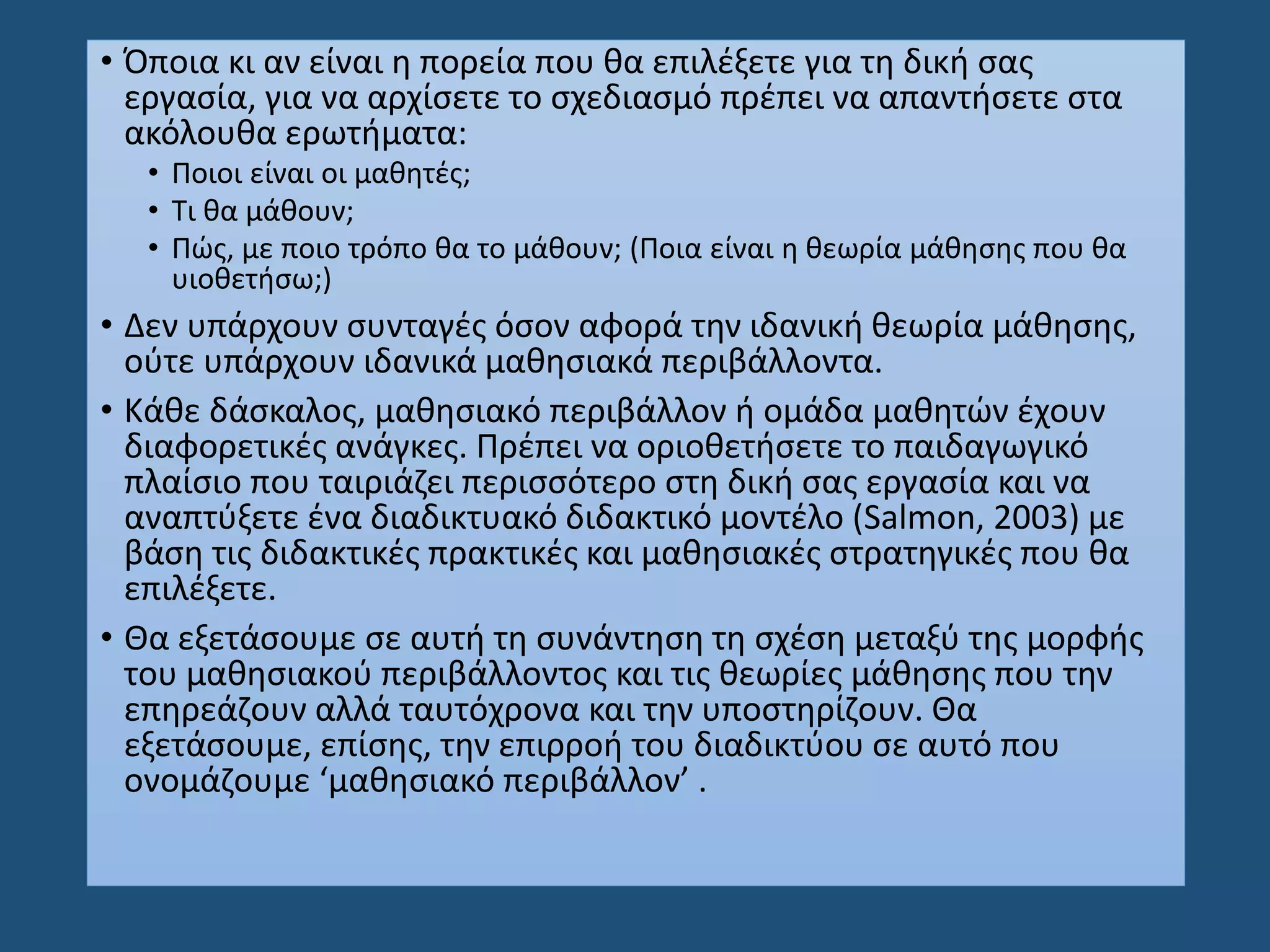 • Όποια κι αν είναι η πορεία που θα επιλέξετε για τη δική σας
εργασία, για να αρχίσετε το σχεδιασμό πρέπει να απαντήσετε στα
ακόλουθα ερωτήματα:
• Ποιοι είναι οι μαθητές;
• Τι θα μάθουν;
• Πώς, με ποιο τρόπο θα το μάθουν; (Ποια είναι η θεωρία μάθησης που θα
υιοθετήσω;)
• Δεν υπάρχουν συνταγές όσον αφορά την ιδανική θεωρία μάθησης,
ούτε υπάρχουν ιδανικά μαθησιακά περιβάλλοντα.
• Κάθε δάσκαλος, μαθησιακό περιβάλλον ή ομάδα μαθητών έχουν
διαφορετικές ανάγκες. Πρέπει να οριοθετήσετε το παιδαγωγικό
πλαίσιο που ταιριάζει περισσότερο στη δική σας εργασία και να
αναπτύξετε ένα διαδικτυακό διδακτικό μοντέλο (Salmon, 2003) με
βάση τις διδακτικές πρακτικές και μαθησιακές στρατηγικές που θα
επιλέξετε.
• Θα εξετάσουμε σε αυτή τη συνάντηση τη σχέση μεταξύ της μορφής
του μαθησιακού περιβάλλοντος και τις θεωρίες μάθησης που την
επηρεάζουν αλλά ταυτόχρονα και την υποστηρίζουν. Θα
εξετάσουμε, επίσης, την επιρροή του διαδικτύου σε αυτό που
ονομάζουμε ‘μαθησιακό περιβάλλον’ .
 