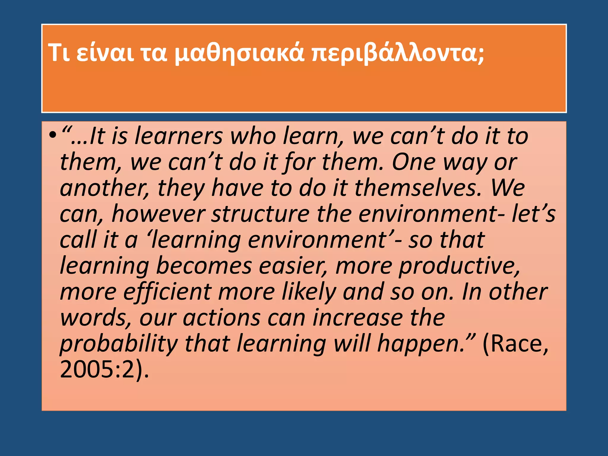 Τι είναι τα μαθησιακά περιβάλλοντα;
•“…It is learners who learn, we can’t do it to
them, we can’t do it for them. One way or
another, they have to do it themselves. We
can, however structure the environment- let’s
call it a ‘learning environment’- so that
learning becomes easier, more productive,
more efficient more likely and so on. In other
words, our actions can increase the
probability that learning will happen.” (Race,
2005:2).
 