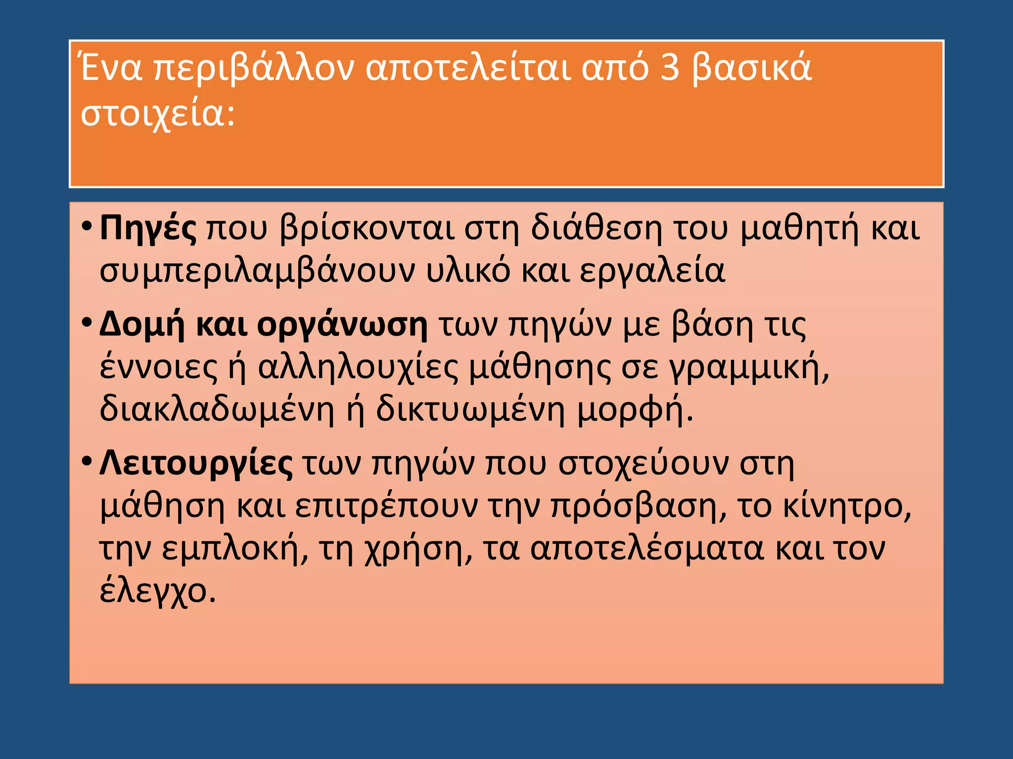 Ένα περιβάλλον αποτελείται από 3 βασικά
στοιχεία:
•Πηγές που βρίσκονται στη διάθεση του μαθητή και
συμπεριλαμβάνουν υλικό και εργαλεία
•Δομή και οργάνωση των πηγών με βάση τις
έννοιες ή αλληλουχίες μάθησης σε γραμμική,
διακλαδωμένη ή δικτυωμένη μορφή.
•Λειτουργίες των πηγών που στοχεύουν στη
μάθηση και επιτρέπουν την πρόσβαση, το κίνητρο,
την εμπλοκή, τη χρήση, τα αποτελέσματα και τον
έλεγχο.
 