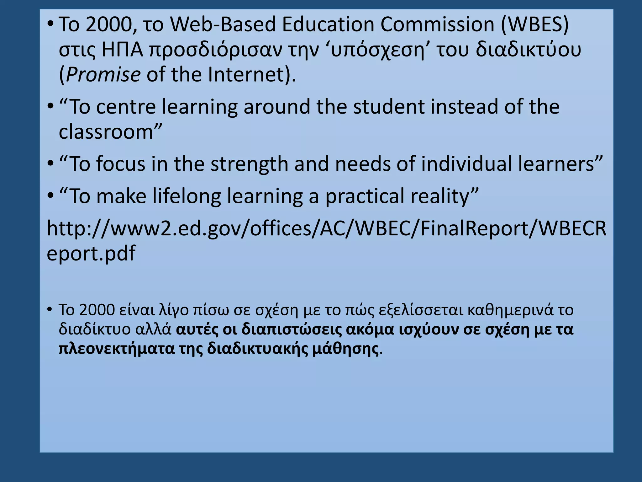 • Το 2000, το Web-Based Education Commission (WBES)
στις ΗΠΑ προσδιόρισαν την ‘υπόσχεση’ του διαδικτύου
(Promise of the Internet).
• “To centre learning around the student instead of the
classroom”
• “To focus in the strength and needs of individual learners”
• “To make lifelong learning a practical reality”
http://www2.ed.gov/offices/AC/WBEC/FinalReport/WBECR
eport.pdf
• To 2000 είναι λίγο πίσω σε σχέση με το πώς εξελίσσεται καθημερινά το
διαδίκτυο αλλά αυτές οι διαπιστώσεις ακόμα ισχύουν σε σχέση με τα
πλεονεκτήματα της διαδικτυακής μάθησης.
 