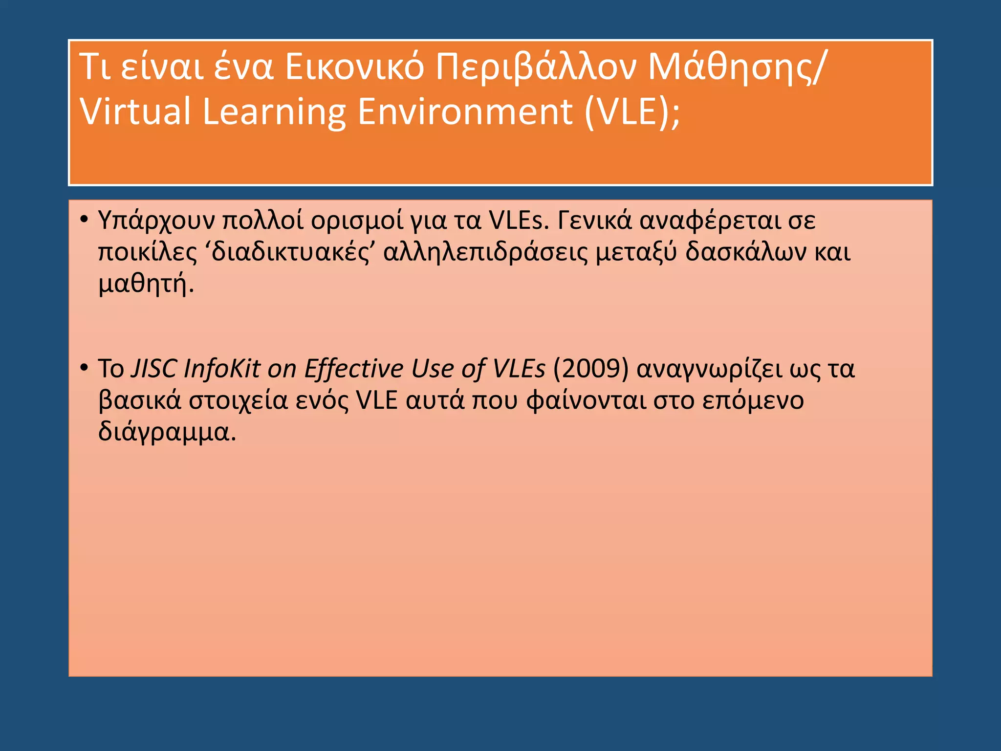 Τι είναι ένα Εικονικό Περιβάλλον Μάθησης/
Virtual Learning Environment (VLE);
• Υπάρχουν πολλοί ορισμοί για τα VLEs. Γενικά αναφέρεται σε
ποικίλες ‘διαδικτυακές’ αλληλεπιδράσεις μεταξύ δασκάλων και
μαθητή.
• Το JISC InfoKit on Effective Use of VLEs (2009) αναγνωρίζει ως τα
βασικά στοιχεία ενός VLE αυτά που φαίνονται στο επόμενο
διάγραμμα.
 
