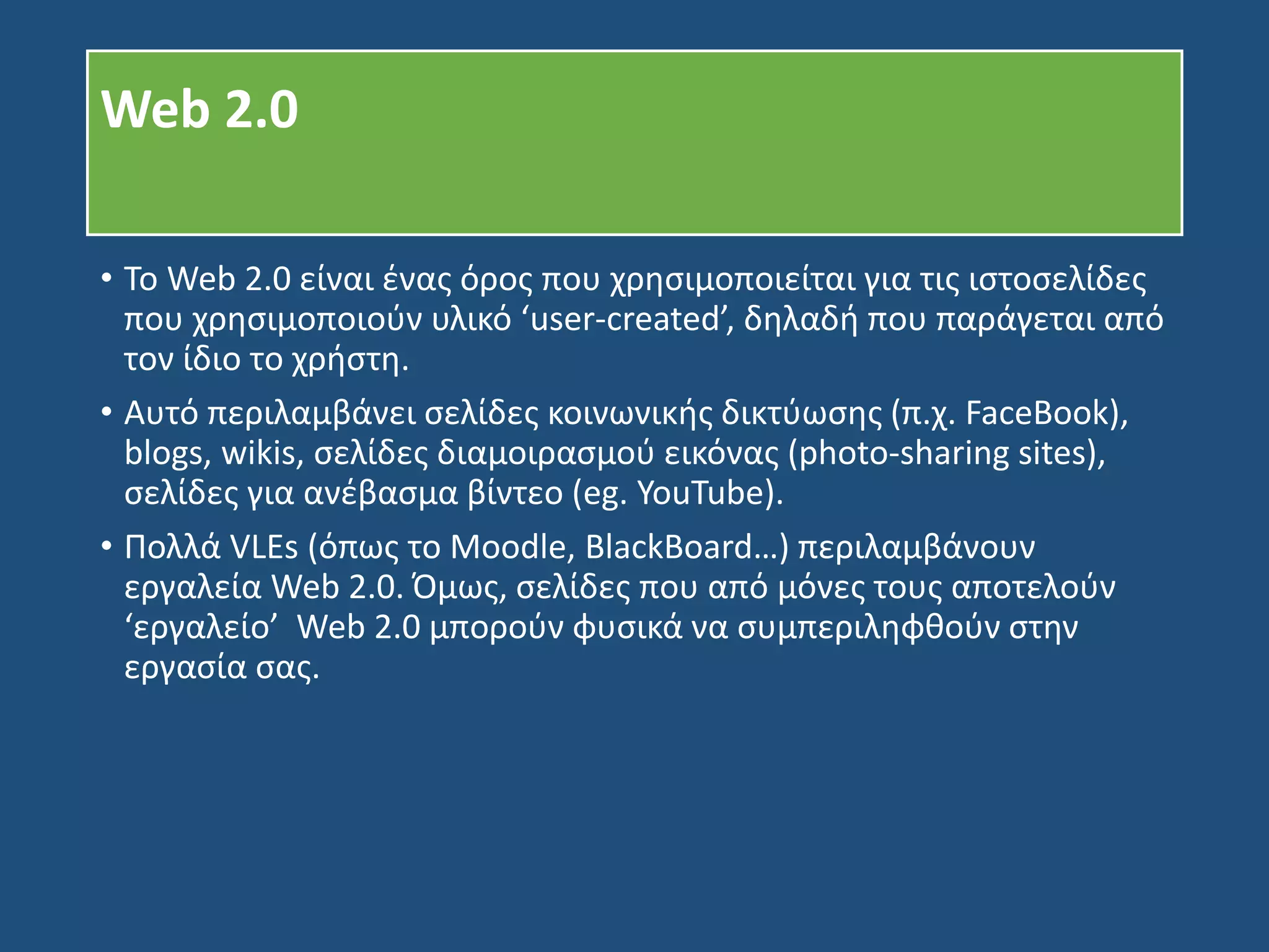Web 2.0
• Το Web 2.0 είναι ένας όρος που χρησιμοποιείται για τις ιστοσελίδες
που χρησιμοποιούν υλικό ‘user-created’, δηλαδή που παράγεται από
τον ίδιο το χρήστη.
• Αυτό περιλαμβάνει σελίδες κοινωνικής δικτύωσης (π.χ. FaceBook),
blogs, wikis, σελίδες διαμοιρασμού εικόνας (photo-sharing sites),
σελίδες για ανέβασμα βίντεο (eg. YouTube).
• Πολλά VLEs (όπως το Moodle, BlackBoard…) περιλαμβάνουν
εργαλεία Web 2.0. Όμως, σελίδες που από μόνες τους αποτελούν
‘εργαλείο’ Web 2.0 μπορούν φυσικά να συμπεριληφθούν στην
εργασία σας.
 