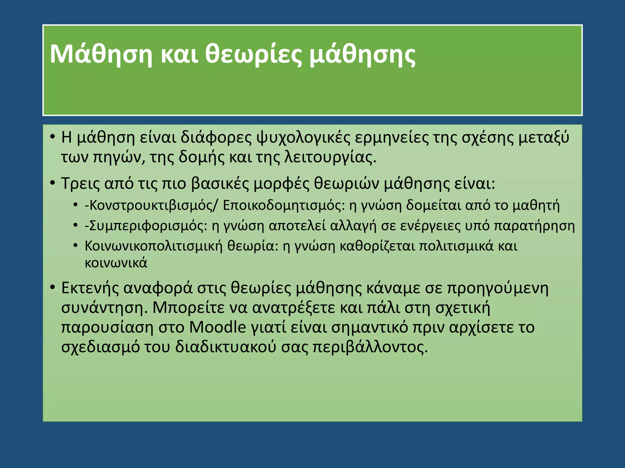 Μάθηση και θεωρίες μάθησης
• Η μάθηση είναι διάφορες ψυχολογικές ερμηνείες της σχέσης μεταξύ
των πηγών, της δομής και της λειτουργίας.
• Τρεις από τις πιο βασικές μορφές θεωριών μάθησης είναι:
• -Κονστρουκτιβισμός/ Εποικοδομητισμός: η γνώση δομείται από το μαθητή
• -Συμπεριφορισμός: η γνώση αποτελεί αλλαγή σε ενέργειες υπό παρατήρηση
• Κοινωνικοπολιτισμική θεωρία: η γνώση καθορίζεται πολιτισμικά και
κοινωνικά
• Εκτενής αναφορά στις θεωρίες μάθησης κάναμε σε προηγούμενη
συνάντηση. Μπορείτε να ανατρέξετε και πάλι στη σχετική
παρουσίαση στο Moodle γιατί είναι σημαντικό πριν αρχίσετε το
σχεδιασμό του διαδικτυακού σας περιβάλλοντος.
 