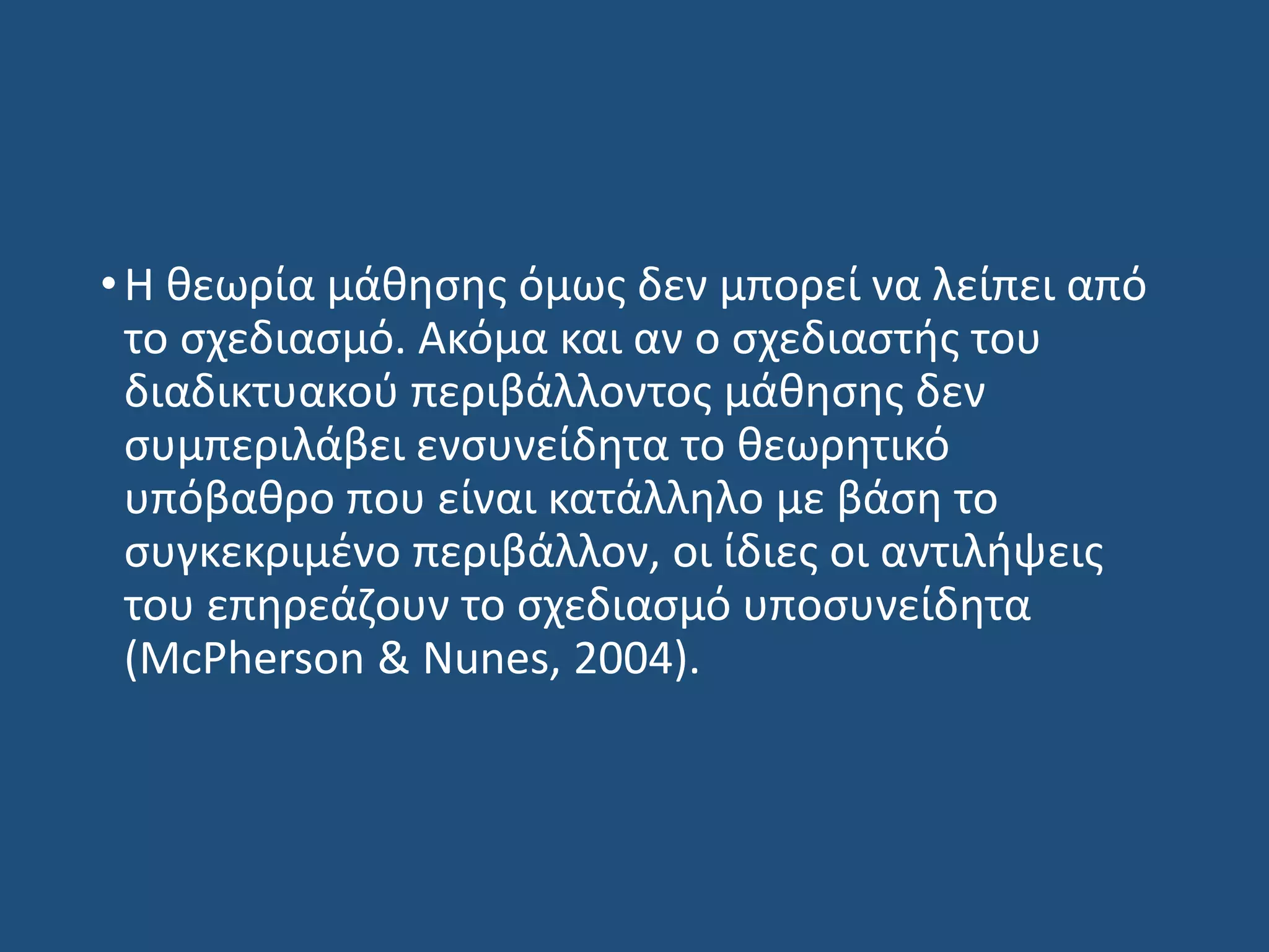 •Η θεωρία μάθησης όμως δεν μπορεί να λείπει από
το σχεδιασμό. Ακόμα και αν ο σχεδιαστής του
διαδικτυακού περιβάλλοντος μάθησης δεν
συμπεριλάβει ενσυνείδητα το θεωρητικό
υπόβαθρο που είναι κατάλληλο με βάση το
συγκεκριμένο περιβάλλον, οι ίδιες οι αντιλήψεις
του επηρεάζουν το σχεδιασμό υποσυνείδητα
(McPherson & Nunes, 2004).
 