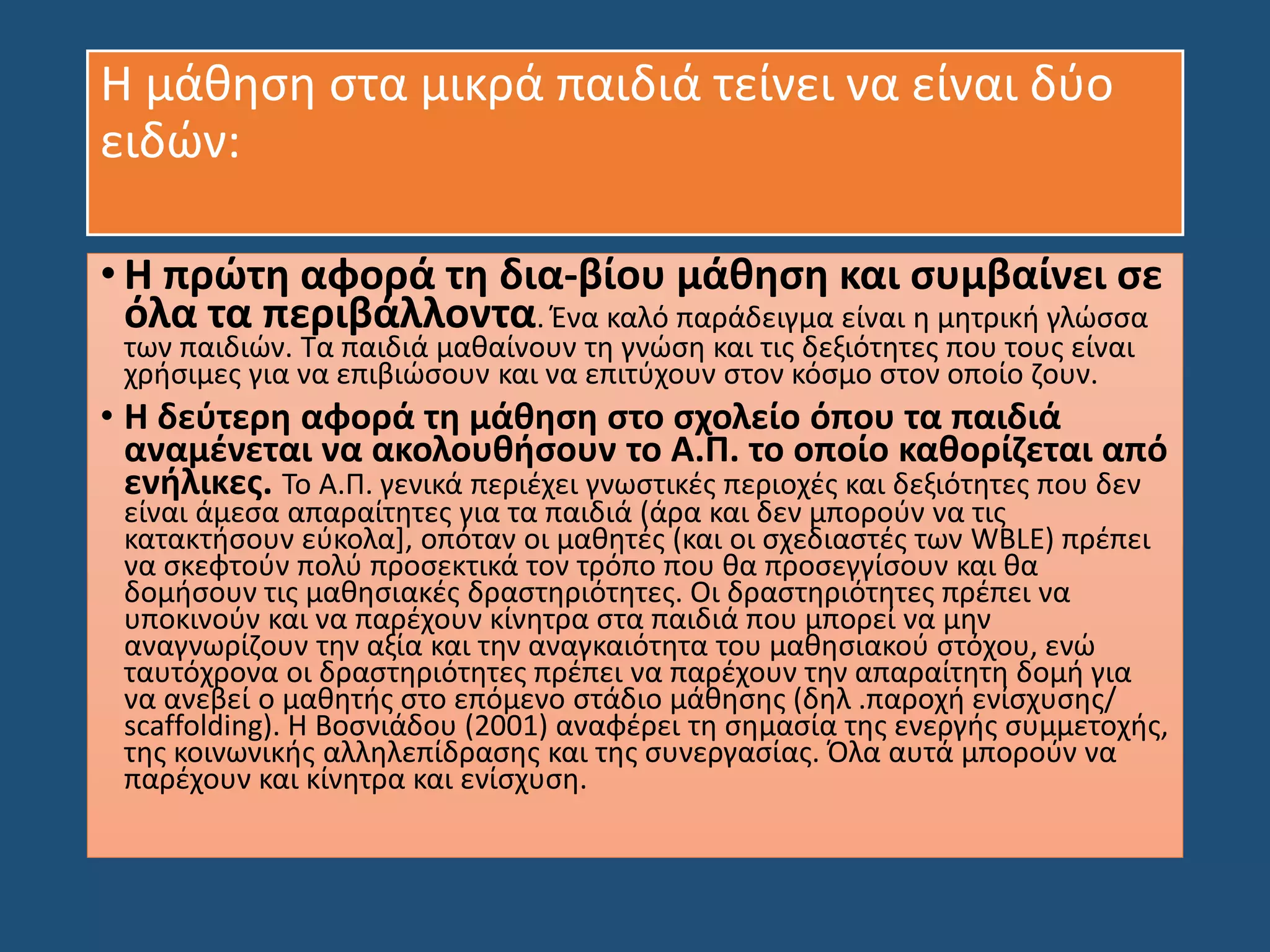 Η μάθηση στα μικρά παιδιά τείνει να είναι δύο
ειδών:
• Η πρώτη αφορά τη δια-βίου μάθηση και συμβαίνει σε
όλα τα περιβάλλοντα. Ένα καλό παράδειγμα είναι η μητρική γλώσσα
των παιδιών. Τα παιδιά μαθαίνουν τη γνώση και τις δεξιότητες που τους είναι
χρήσιμες για να επιβιώσουν και να επιτύχουν στον κόσμο στον οποίο ζουν.
• Η δεύτερη αφορά τη μάθηση στο σχολείο όπου τα παιδιά
αναμένεται να ακολουθήσουν το Α.Π. το οποίο καθορίζεται από
ενήλικες. Το Α.Π. γενικά περιέχει γνωστικές περιοχές και δεξιότητες που δεν
είναι άμεσα απαραίτητες για τα παιδιά (άρα και δεν μπορούν να τις
κατακτήσουν εύκολα], οπόταν οι μαθητές (και οι σχεδιαστές των WBLE) πρέπει
να σκεφτούν πολύ προσεκτικά τον τρόπο που θα προσεγγίσουν και θα
δομήσουν τις μαθησιακές δραστηριότητες. Οι δραστηριότητες πρέπει να
υποκινούν και να παρέχουν κίνητρα στα παιδιά που μπορεί να μην
αναγνωρίζουν την αξία και την αναγκαιότητα του μαθησιακού στόχου, ενώ
ταυτόχρονα οι δραστηριότητες πρέπει να παρέχουν την απαραίτητη δομή για
να ανεβεί ο μαθητής στο επόμενο στάδιο μάθησης (δηλ .παροχή ενίσχυσης/
scaffolding). Η Βοσνιάδου (2001) αναφέρει τη σημασία της ενεργής συμμετοχής,
της κοινωνικής αλληλεπίδρασης και της συνεργασίας. Όλα αυτά μπορούν να
παρέχουν και κίνητρα και ενίσχυση.
 