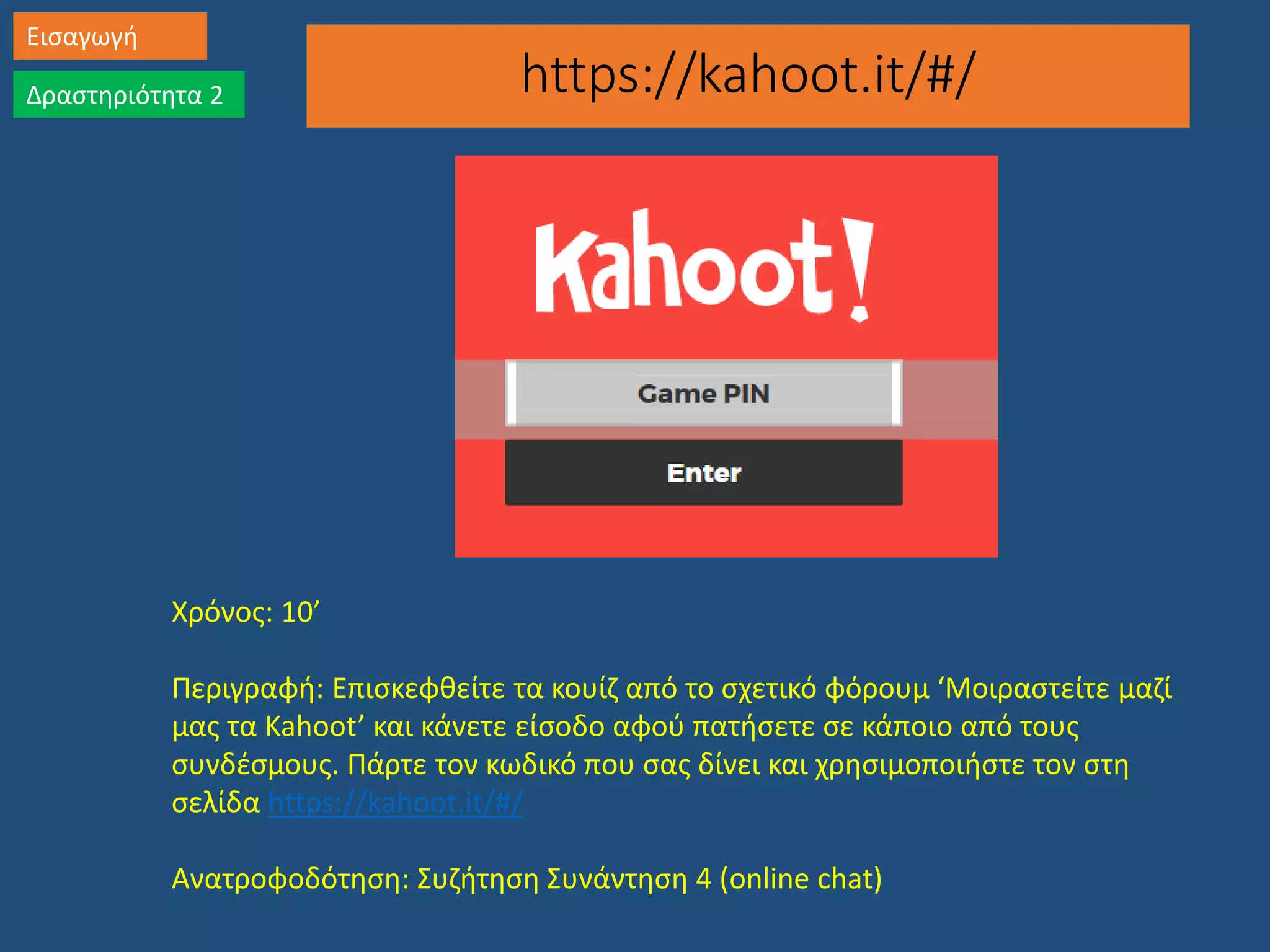 https://kahoot.it/#/
Εισαγωγή
Δραστηριότητα 2
Χρόνος: 10’
Περιγραφή: Επισκεφθείτε τα κουίζ από το σχετικό φόρουμ ‘Μοιραστείτε μαζί
μας τα Kahoot’ και κάνετε είσοδο αφού πατήσετε σε κάποιο από τους
συνδέσμους. Πάρτε τον κωδικό που σας δίνει και χρησιμοποιήστε τον στη
σελίδα https://kahoot.it/#/
Ανατροφοδότηση: Συζήτηση Συνάντηση 4 (online chat)
 