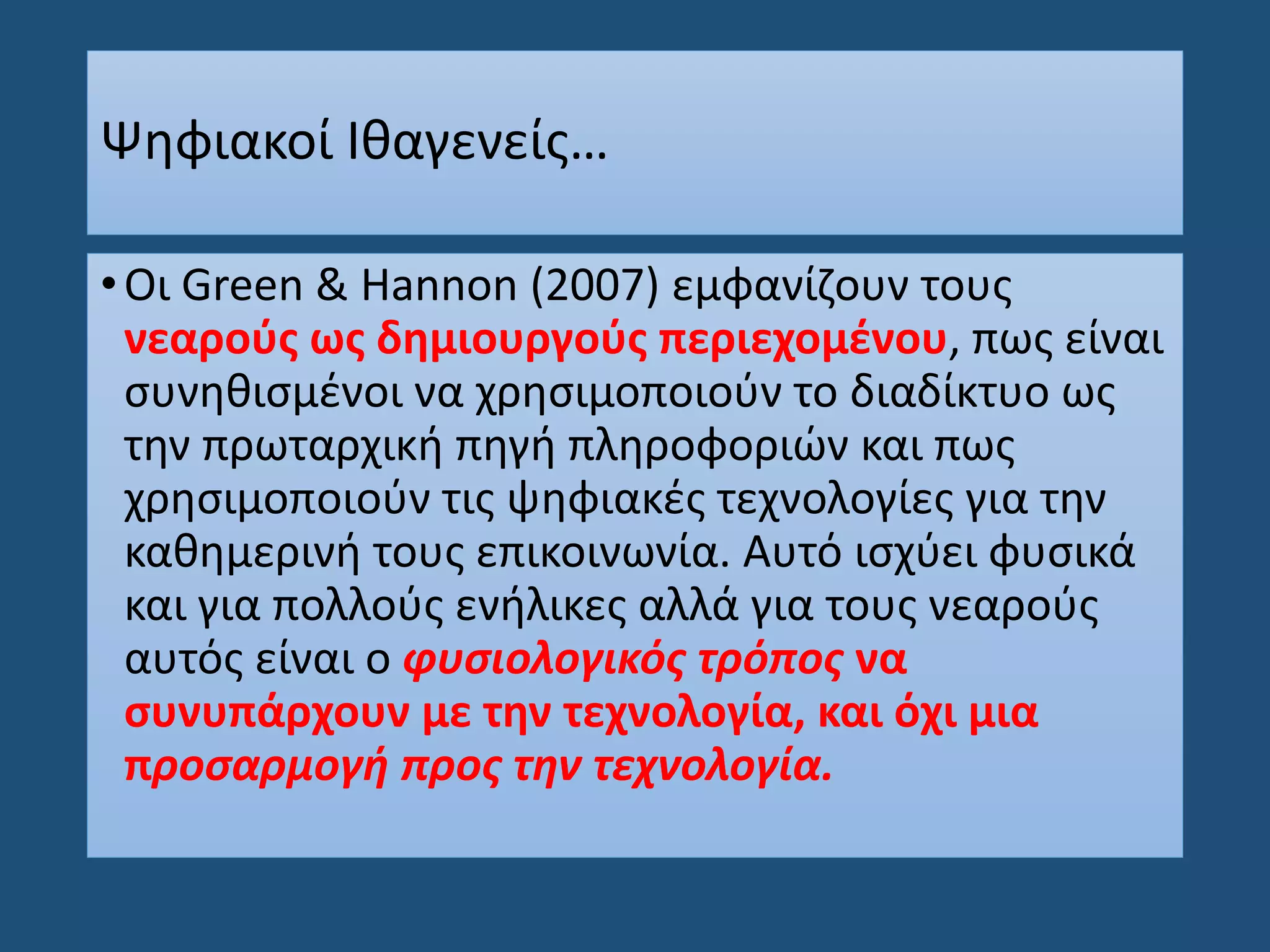 Ψηφιακοί Ιθαγενείς…
•Οι Green & Hannon (2007) εμφανίζουν τους
νεαρούς ως δημιουργούς περιεχομένου, πως είναι
συνηθισμένοι να χρησιμοποιούν το διαδίκτυο ως
την πρωταρχική πηγή πληροφοριών και πως
χρησιμοποιούν τις ψηφιακές τεχνολογίες για την
καθημερινή τους επικοινωνία. Αυτό ισχύει φυσικά
και για πολλούς ενήλικες αλλά για τους νεαρούς
αυτός είναι ο φυσιολογικός τρόπος να
συνυπάρχουν με την τεχνολογία, και όχι μια
προσαρμογή προς την τεχνολογία.
 
