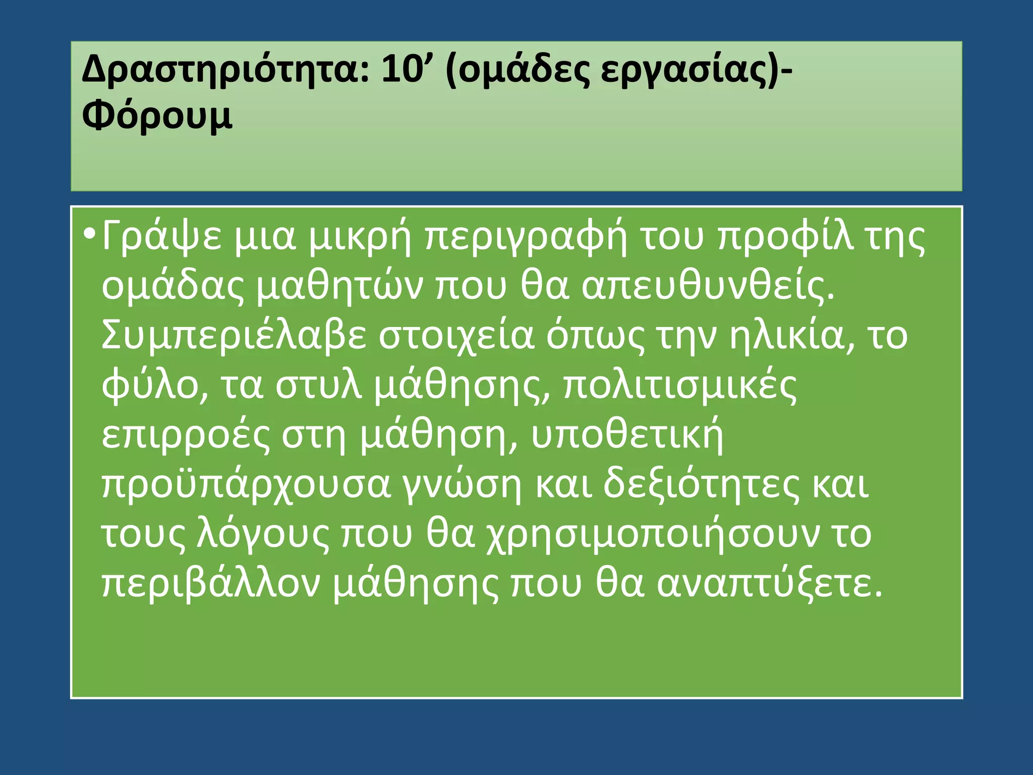 Δραστηριότητα: 10’ (ομάδες εργασίας)-
Φόρουμ
•Γράψε μια μικρή περιγραφή του προφίλ της
ομάδας μαθητών που θα απευθυνθείς.
Συμπεριέλαβε στοιχεία όπως την ηλικία, το
φύλο, τα στυλ μάθησης, πολιτισμικές
επιρροές στη μάθηση, υποθετική
προϋπάρχουσα γνώση και δεξιότητες και
τους λόγους που θα χρησιμοποιήσουν το
περιβάλλον μάθησης που θα αναπτύξετε.
 