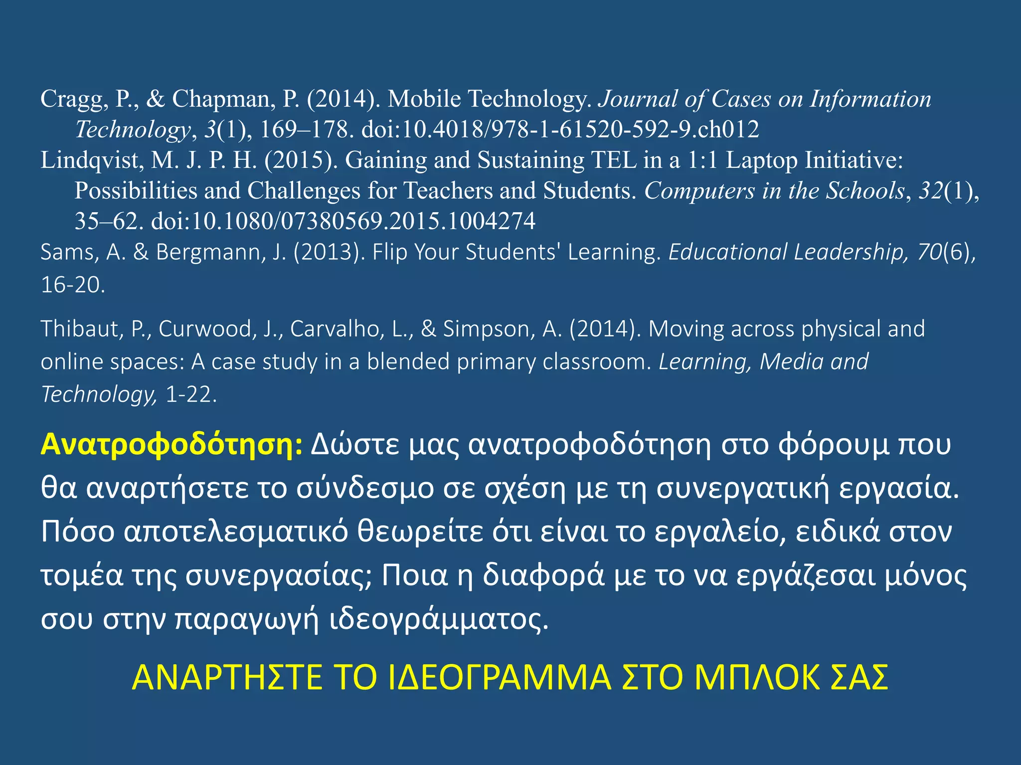 Cragg, P., & Chapman, P. (2014). Mobile Technology. Journal of Cases on Information
Technology, 3(1), 169–178. doi:10.4018/978-1-61520-592-9.ch012
Lindqvist, M. J. P. H. (2015). Gaining and Sustaining TEL in a 1:1 Laptop Initiative:
Possibilities and Challenges for Teachers and Students. Computers in the Schools, 32(1),
35–62. doi:10.1080/07380569.2015.1004274
Sams, A. & Bergmann, J. (2013). Flip Your Students' Learning. Educational Leadership, 70(6),
16-20.
Thibaut, P., Curwood, J., Carvalho, L., & Simpson, A. (2014). Moving across physical and
online spaces: A case study in a blended primary classroom. Learning, Media and
Technology, 1-22.
Ανατροφοδότηση: Δώστε μας ανατροφοδότηση στο φόρουμ που
θα αναρτήσετε το σύνδεσμο σε σχέση με τη συνεργατική εργασία.
Πόσο αποτελεσματικό θεωρείτε ότι είναι το εργαλείο, ειδικά στον
τομέα της συνεργασίας; Ποια η διαφορά με το να εργάζεσαι μόνος
σου στην παραγωγή ιδεογράμματος.
ΑΝΑΡΤΗΣΤΕ ΤΟ ΙΔΕΟΓΡΑΜΜΑ ΣΤΟ ΜΠΛΟΚ ΣΑΣ
 