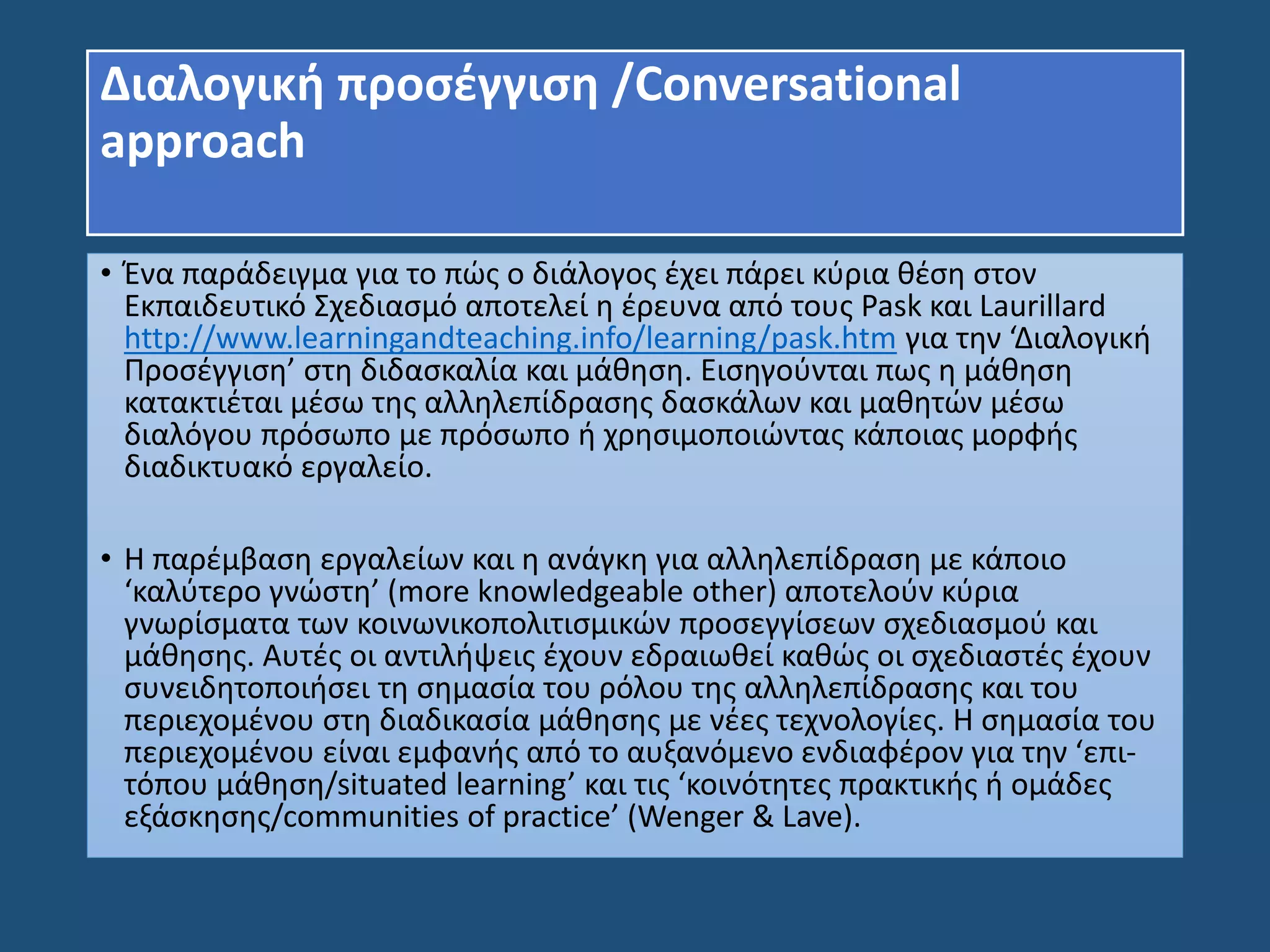 Διαλογική προσέγγιση /Conversational
approach
• Ένα παράδειγμα για το πώς ο διάλογος έχει πάρει κύρια θέση στον
Εκπαιδευτικό Σχεδιασμό αποτελεί η έρευνα από τους Pask και Laurillard
http://www.learningandteaching.info/learning/pask.htm για την ‘Διαλογική
Προσέγγιση’ στη διδασκαλία και μάθηση. Εισηγούνται πως η μάθηση
κατακτιέται μέσω της αλληλεπίδρασης δασκάλων και μαθητών μέσω
διαλόγου πρόσωπο με πρόσωπο ή χρησιμοποιώντας κάποιας μορφής
διαδικτυακό εργαλείο.
• Η παρέμβαση εργαλείων και η ανάγκη για αλληλεπίδραση με κάποιο
‘καλύτερο γνώστη’ (more knowledgeable other) αποτελούν κύρια
γνωρίσματα των κοινωνικοπολιτισμικών προσεγγίσεων σχεδιασμού και
μάθησης. Αυτές οι αντιλήψεις έχουν εδραιωθεί καθώς οι σχεδιαστές έχουν
συνειδητοποιήσει τη σημασία του ρόλου της αλληλεπίδρασης και του
περιεχομένου στη διαδικασία μάθησης με νέες τεχνολογίες. Η σημασία του
περιεχομένου είναι εμφανής από το αυξανόμενο ενδιαφέρον για την ‘επι-
τόπου μάθηση/situated learning’ και τις ‘κοινότητες πρακτικής ή ομάδες
εξάσκησης/communities of practice’ (Wenger & Lave).
 