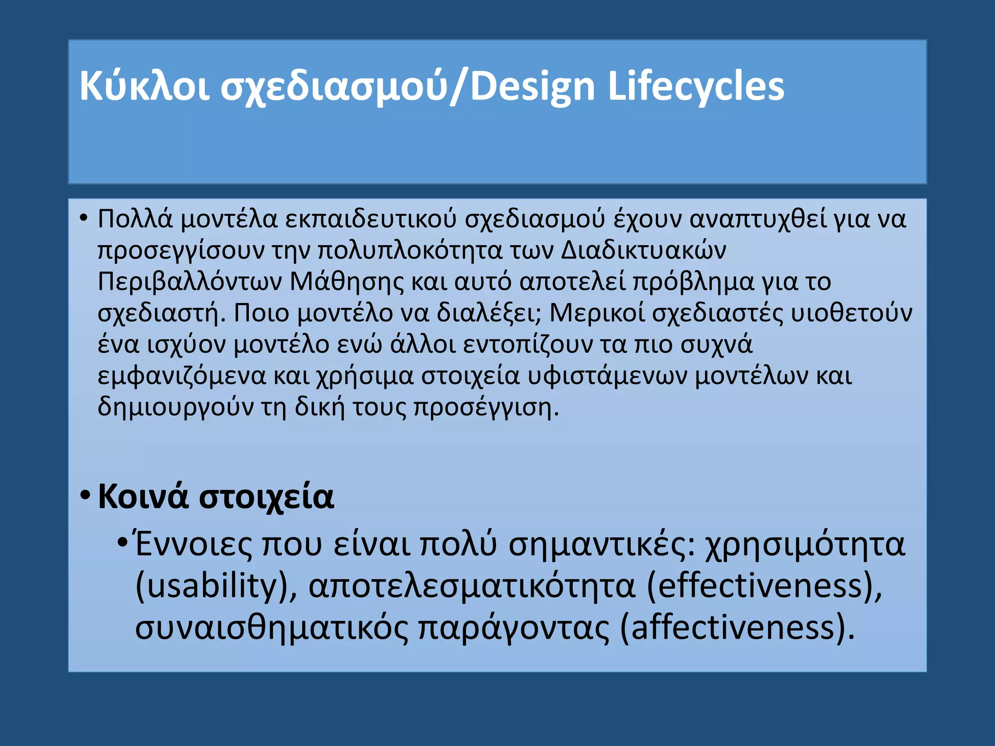 Κύκλοι σχεδιασμού/Design Lifecycles
• Πολλά μοντέλα εκπαιδευτικού σχεδιασμού έχουν αναπτυχθεί για να
προσεγγίσουν την πολυπλοκότητα των Διαδικτυακών
Περιβαλλόντων Μάθησης και αυτό αποτελεί πρόβλημα για το
σχεδιαστή. Ποιο μοντέλο να διαλέξει; Μερικοί σχεδιαστές υιοθετούν
ένα ισχύον μοντέλο ενώ άλλοι εντοπίζουν τα πιο συχνά
εμφανιζόμενα και χρήσιμα στοιχεία υφιστάμενων μοντέλων και
δημιουργούν τη δική τους προσέγγιση.
•Κοινά στοιχεία
•Έννοιες που είναι πολύ σημαντικές: χρησιμότητα
(usability), αποτελεσματικότητα (effectiveness),
συναισθηματικός παράγοντας (affectiveness).
 