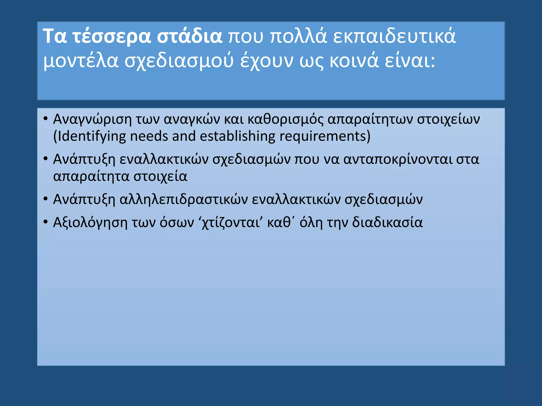 Τα τέσσερα στάδια που πολλά εκπαιδευτικά
μοντέλα σχεδιασμού έχουν ως κοινά είναι:
• Αναγνώριση των αναγκών και καθορισμός απαραίτητων στοιχείων
(Identifying needs and establishing requirements)
• Ανάπτυξη εναλλακτικών σχεδιασμών που να ανταποκρίνονται στα
απαραίτητα στοιχεία
• Ανάπτυξη αλληλεπιδραστικών εναλλακτικών σχεδιασμών
• Αξιολόγηση των όσων ‘χτίζονται’ καθ΄ όλη την διαδικασία
 