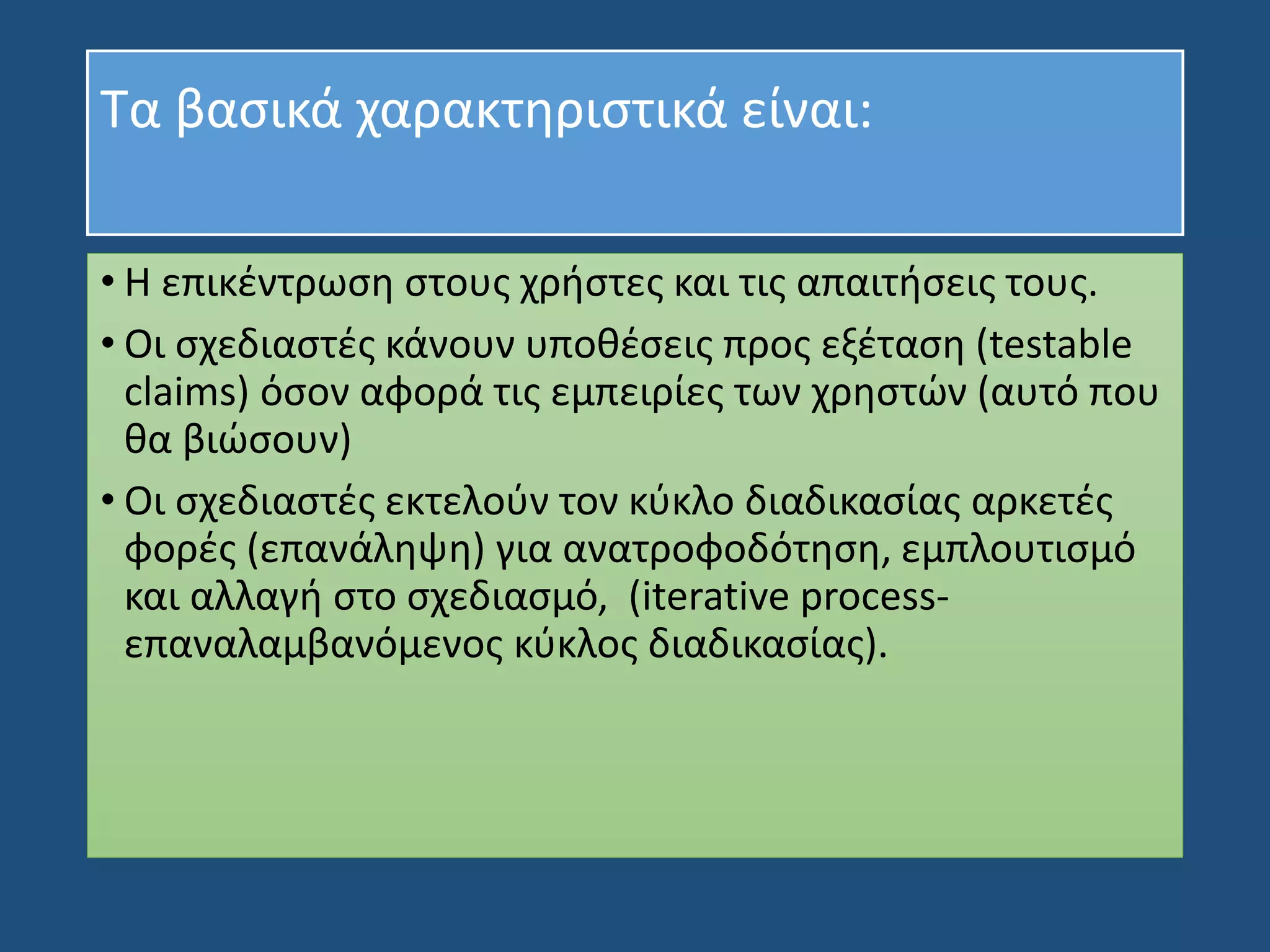 Τα βασικά χαρακτηριστικά είναι:
• Η επικέντρωση στους χρήστες και τις απαιτήσεις τους.
• Οι σχεδιαστές κάνουν υποθέσεις προς εξέταση (testable
claims) όσον αφορά τις εμπειρίες των χρηστών (αυτό που
θα βιώσουν)
• Οι σχεδιαστές εκτελούν τον κύκλο διαδικασίας αρκετές
φορές (επανάληψη) για ανατροφοδότηση, εμπλουτισμό
και αλλαγή στο σχεδιασμό, (iterative process-
επαναλαμβανόμενος κύκλος διαδικασίας).
 