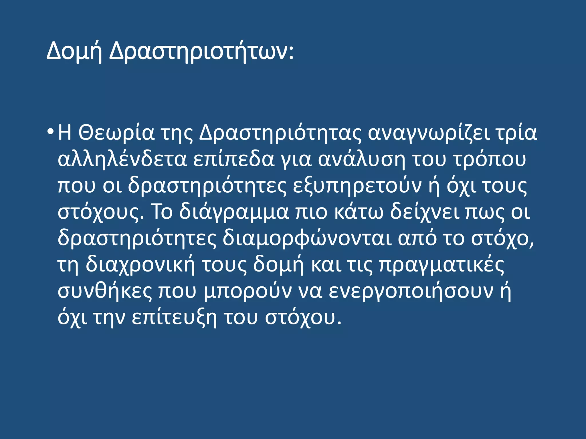 Δομή Δραστηριοτήτων:
•Η Θεωρία της Δραστηριότητας αναγνωρίζει τρία
αλληλένδετα επίπεδα για ανάλυση του τρόπου
που οι δραστηριότητες εξυπηρετούν ή όχι τους
στόχους. Το διάγραμμα πιο κάτω δείχνει πως οι
δραστηριότητες διαμορφώνονται από το στόχο,
τη διαχρονική τους δομή και τις πραγματικές
συνθήκες που μπορούν να ενεργοποιήσουν ή
όχι την επίτευξη του στόχου.
 