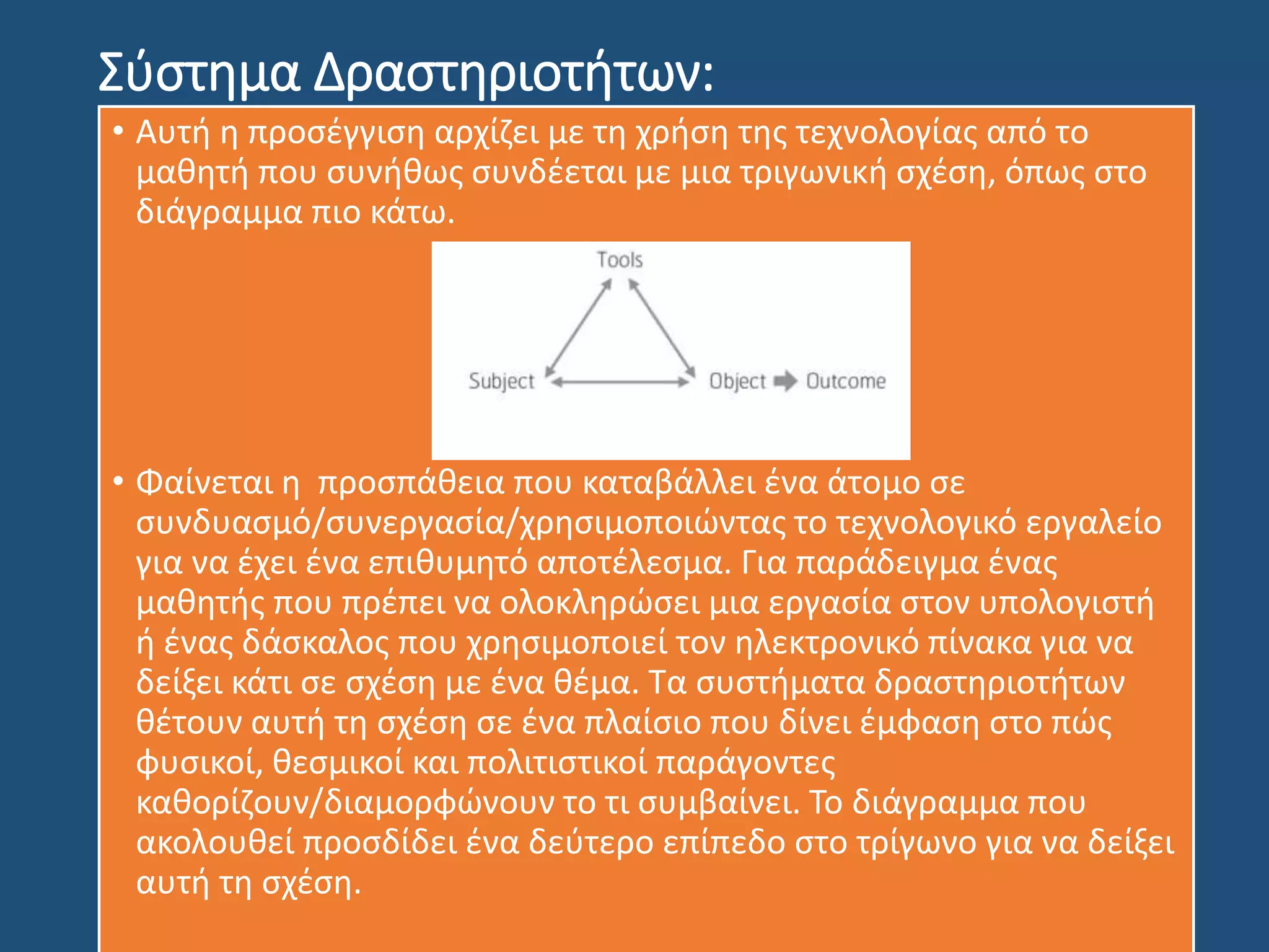 Σύστημα Δραστηριοτήτων:
• Αυτή η προσέγγιση αρχίζει με τη χρήση της τεχνολογίας από το
μαθητή που συνήθως συνδέεται με μια τριγωνική σχέση, όπως στο
διάγραμμα πιο κάτω.
• Φαίνεται η προσπάθεια που καταβάλλει ένα άτομο σε
συνδυασμό/συνεργασία/χρησιμοποιώντας το τεχνολογικό εργαλείο
για να έχει ένα επιθυμητό αποτέλεσμα. Για παράδειγμα ένας
μαθητής που πρέπει να ολοκληρώσει μια εργασία στον υπολογιστή
ή ένας δάσκαλος που χρησιμοποιεί τον ηλεκτρονικό πίνακα για να
δείξει κάτι σε σχέση με ένα θέμα. Τα συστήματα δραστηριοτήτων
θέτουν αυτή τη σχέση σε ένα πλαίσιο που δίνει έμφαση στο πώς
φυσικοί, θεσμικοί και πολιτιστικοί παράγοντες
καθορίζουν/διαμορφώνουν το τι συμβαίνει. Το διάγραμμα που
ακολουθεί προσδίδει ένα δεύτερο επίπεδο στο τρίγωνο για να δείξει
αυτή τη σχέση.
 