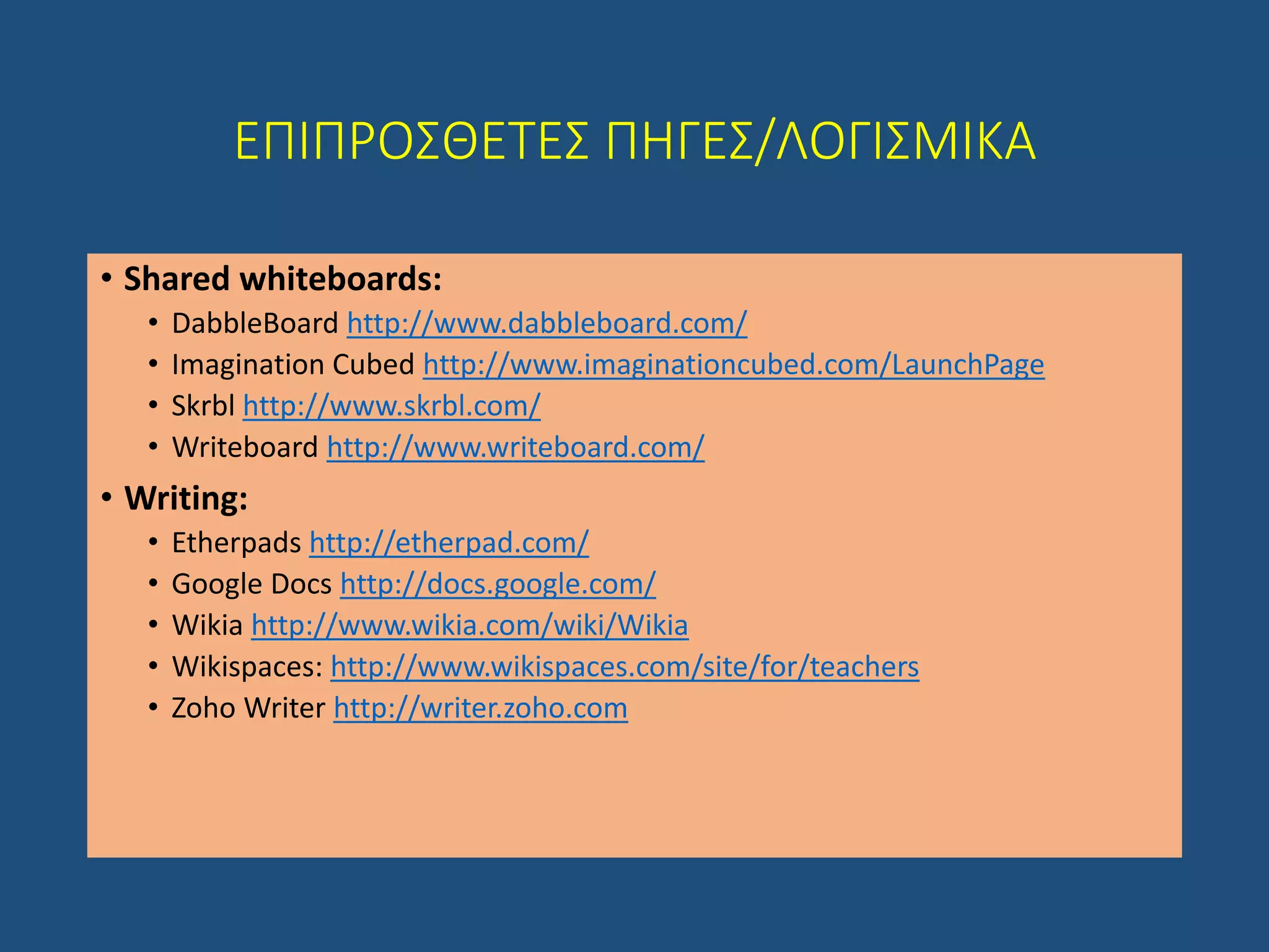 ΕΠΙΠΡΟΣΘΕΤΕΣ ΠΗΓΕΣ/ΛΟΓΙΣΜΙΚΑ
• Shared whiteboards:
• DabbleBoard http://www.dabbleboard.com/
• Imagination Cubed http://www.imaginationcubed.com/LaunchPage
• Skrbl http://www.skrbl.com/
• Writeboard http://www.writeboard.com/
• Writing:
• Etherpads http://etherpad.com/
• Google Docs http://docs.google.com/
• Wikia http://www.wikia.com/wiki/Wikia
• Wikispaces: http://www.wikispaces.com/site/for/teachers
• Zoho Writer http://writer.zoho.com
 