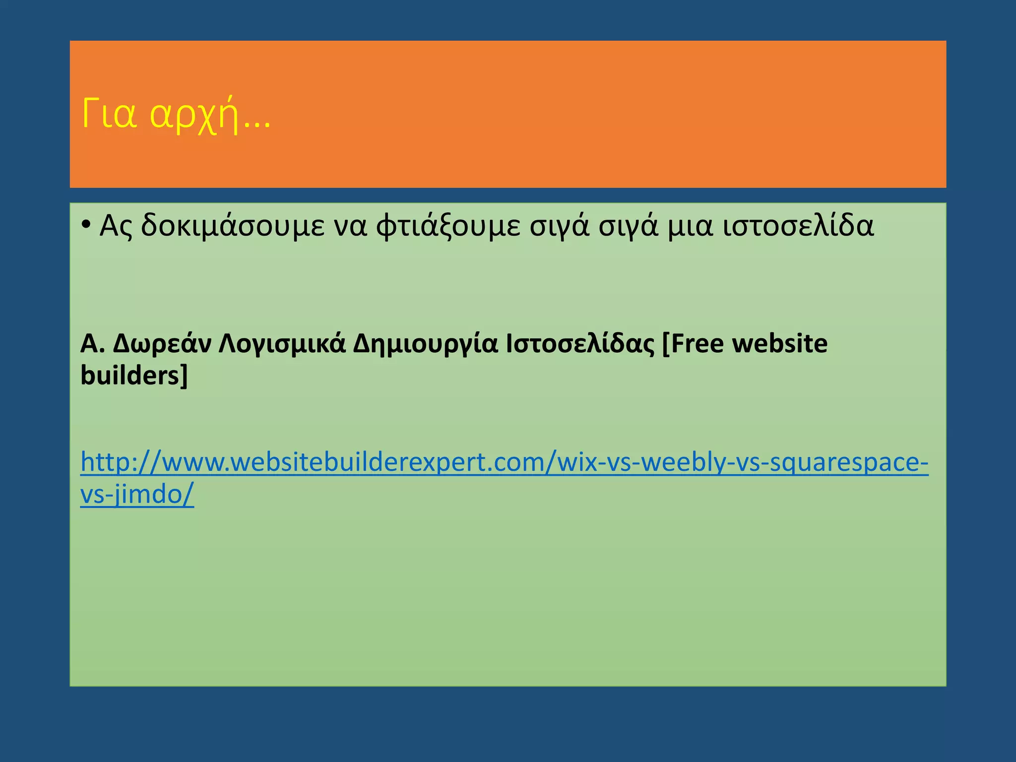 Για αρχή…
• Ας δοκιμάσουμε να φτιάξουμε σιγά σιγά μια ιστοσελίδα
Α. Δωρεάν Λογισμικά Δημιουργία Ιστοσελίδας [Free website
builders]
http://www.websitebuilderexpert.com/wix-vs-weebly-vs-squarespace-
vs-jimdo/
 