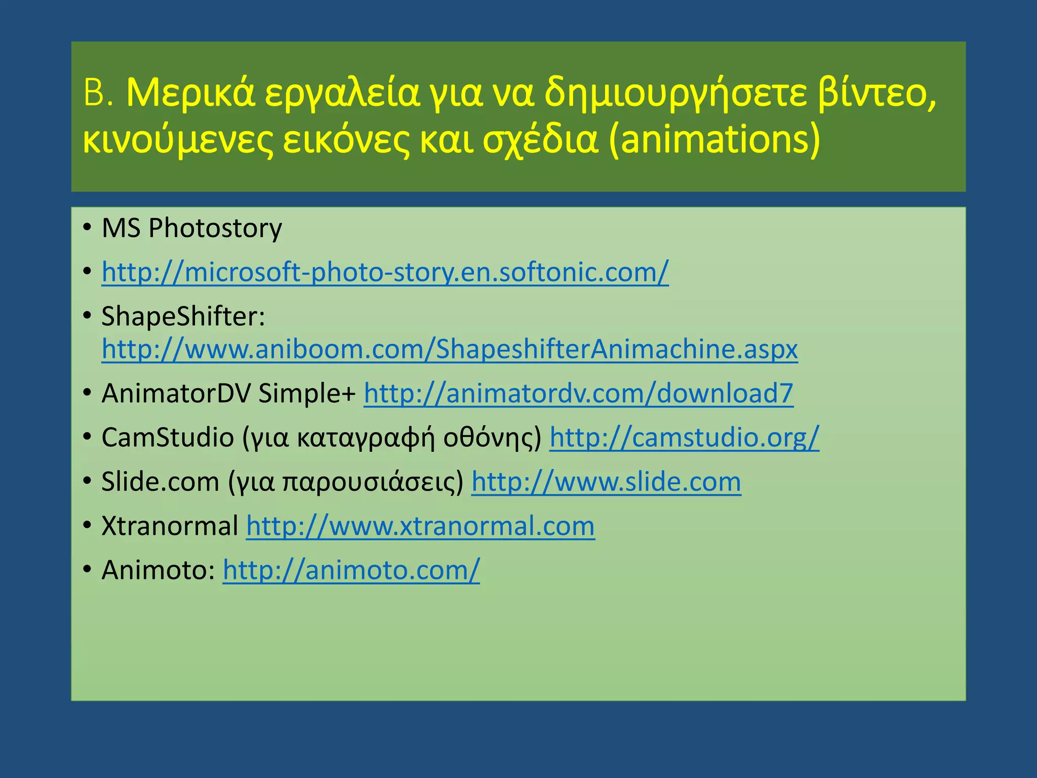 Β. Μερικά εργαλεία για να δημιουργήσετε βίντεο,
κινούμενες εικόνες και σχέδια (animations)
• MS Photostory
• http://microsoft-photo-story.en.softonic.com/
• ShapeShifter:
http://www.aniboom.com/ShapeshifterAnimachine.aspx
• AnimatorDV Simple+ http://animatordv.com/download7
• CamStudio (για καταγραφή οθόνης) http://camstudio.org/
• Slide.com (για παρουσιάσεις) http://www.slide.com
• Xtranormal http://www.xtranormal.com
• Animoto: http://animoto.com/
 