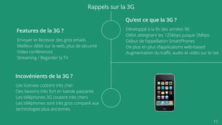 11
Rappels sur la 3G
Qu’est ce que la 3G ?
-Développé à la ﬁn des années 90
-Débit atteignant les 125kbps jusque 2Mbps
-Début de l’appellation SmartPhones
-De plus en plus d’applications web-based
-Augmentation du traﬃc audio et vidéo sur le net
Features de la 3G ?
-Envoyer et Recevoir des gros emails
-Meilleur débit sur le web, plus de sécurité
-Video conférences
-Streaming / Regarder la TV
Incovénients de la 3G ?
-Les licenses coûtent très cher
-Des besoins très fort en bande passante
-Les téléphones 3G coutent très chers
-Les téléphones sont très gros comparé aux
technologies plus anciennes
 