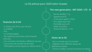 16
La 5G prévue pour 2020 selon Huawei
The next generation : IMT-2020 / LTE - B
- Norme wiﬁ 802.11 ac
- Systeme sans ﬁl
- 10 fois plus rapide (1 Gb/s)
- Plus rapide que la 4G
- Plus ﬁable que la 4G
- Faible cout prévu
- Temps de latence < 1ms
Features de la 5G
- Le réseau sans ﬁl au coeur de tout
- La mobilité
- IPv6
- Un standard global
- Des systèmes autonomes communiquant
entre eux
- Une connexion simultanée a diﬀérents services
- Concurrence de transfert de données
- 1000 objects communiquant au mètres carres
Vision de la 5G
- Vers un monde sans ﬁl connecté
- Intégration des diﬀérents réseau de
télécommunication
- Choisir le meilleur service en fonction du besoin
 