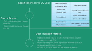 Spéciﬁcations sur la 5G (2/2)
Couche Réseau
- Couche inférieur pour chaque
interface
- Couche supérieur pour chaque
mobile
Open Transport Protocol
- Protocole utilisé pour la couche Transport et la couche
Session du modele OSI.
- Protocole crée pour palier la perte de données avec TCP
du aux congestions du réseau
- En sans ﬁl, la perte de bit est liée a l’interface radio
 