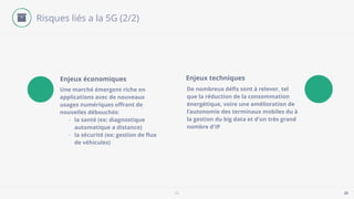 5G 25
Risques liés a la 5G (2/2)
Une marché émergent riche en
applications avec de nouveaux
usages numériques oﬀrant de
nouvelles débouchés:
- la santé (ex: diagnostique
automatique a distance)
- la sécurité (ex: gestion de ﬂux
de véhicules)
Enjeux économiques
De nombreux déﬁs sont à relever, tel
que la réduction de la consommation
énergétique, voire une amélioration de
l’autonomie des terminaux mobiles du à
la gestion du big data et d'un très grand
nombre d'IP
Enjeux techniques
 