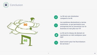 5G 26
Ƽ
La 5G est une révolution
comparé a la 4G
Les systèmes deviendront a terme
autonome, ce qui permettra aux
entreprises de se concentrer sur le
business et non plus sur l’IT
La 5G est le réseau de demain et
représente un réel catalyseur pour
l’IOT
Quel avenir pour les fournisseurs
de services ?
Conclusion
 