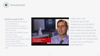5G 4
Introduction
- La 5eme génération de réseau
sans ﬁl (Wireless)
- Pas de limitation à ce sans ﬁl
(certains parlent de mélange en
Wiﬁ et Wimax)
- Peut devenir le PREMIER réseau
sans ﬁl mondial
- Les débits atteints sont
pharaoniques (10 fois plus rapide
que la 4G d’ici 2020)
- La 5G est pour l’instant un
concept théorique, pas encore
réel
Qu’est-ce que la 5G ? Haberman a dit:
“Je pense que la clé
maintenant est de déﬁnir
quels sont les prérequis
pour mettre en place la 5G.
Nous nous devons de ﬁxer
le problème et le périmètre
de la 5G aﬁn de comprendre
ce que nous sommes en
train de faire."
 