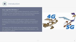 5G 5
Un réseau sans ﬁl (en anglais wireless network) est, comme son nom
l'indique, un réseau dans lequel au moins deux terminaux (ordinateur
portable, PDA, etc.) peuvent communiquer sans liaison ﬁlaire.
En terme réseau, le sans ﬁl signiﬁe qu’il n’y a pas de connexion
physique entre l’émetteur et le récepteur, mais les communications
sont établies et maintenues grâce à des ondes radio ou des micro-
ondes.
Les réseaux sans ﬁls utilisent des technologies et des équipements
bien spéciﬁques : NIC (Network Interface Controller), Routeurs … aﬁn
de remplacer la câblerie.
Que signiﬁe Wireless ?
Introduction
 