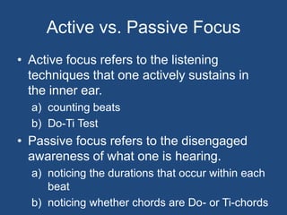 Active vs. Passive FocusActive focus refers to the listening techniques that one actively sustains in the inner ear.counting beatsDo-Ti TestPassive focus refers to the disengaged awareness of what one is hearing.noticing the durations that occur within each beatnoticing whether chords are Do- or Ti-chords