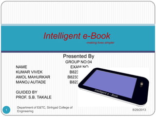 Presented By
GROUP NO:04
NAME EXAM NO
KUMARVIVEK B8233072
AMOL MAHURKAR B8233078
MANOJ AUTADE B8233082
GUIDED BY
PROF. S.B.TAKALE
Intelligent e-Book
-making lives simpler
8/29/20131 Department of E&TC, Sinhgad College of Engineering
 