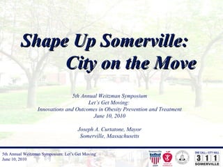 5th Annual Weitzman Symposium: Let’s Get Moving
June 10, 2010
Shape Up Somerville:Shape Up Somerville:
City on the MoveCity on the Move
5th Annual Weitzman Symposium
Let’s Get Moving:
Innovations and Outcomes in Obesity Prevention and Treatment
June 10, 2010
Joseph A. Curtatone, Mayor
Somerville, Massachusetts
 