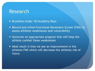 Research
 Brumbies Under 18/Academy Boys
 Record and initial Functional Movement Screen (FMS) to
assess athletes weaknesses and vulnerability
 Generate an appropriate program that will help the
athlete combat these weaknesses
 Ideal result is that we see an improvement in the
athletes FMS which will decrease the athletes risk of
injury
 