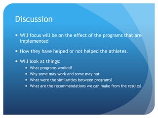 Discussion
 Will focus will be on the effect of the programs that are
implemented
 How they have helped or not helped the athletes.
 Will look at things:
 What programs worked?
 Why some may work and some may not
 What were the similarities between programs?
 What are the recommendations we can make from the results?
 