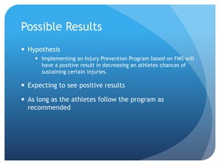 Possible Results
 Hypothesis
 Implementing an Injury Prevention Program based on FMS will
have a positive result in decreasing an athletes chances of
sustaining certain injuries.
 Expecting to see positive results
 As long as the athletes follow the program as
recommended
 