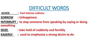 DIFFICULT WORDS
ACHED : Feel intense sadness
SORROW : Unhappiness
INTERRUPT : to stop someone from speaking by saying or doing
something
SEIZE : take hold of suddenly and forcibly
EAGERLY : used to emphasize a strong desire to do
 