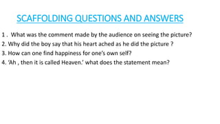 SCAFFOLDING QUESTIONS AND ANSWERS
1 . What was the comment made by the audience on seeing the picture?
2. Why did the boy say that his heart ached as he did the picture ?
3. How can one find happiness for one’s own self?
4. ‘Ah , then it is called Heaven.’ what does the statement mean?
 