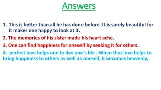 Answers
1. This is better than all he has done before. It is surely beautiful for
it makes one happy to look at it.
2. The memories of his sister made his heart ache.
3. One can find happiness for oneself by seeking it for others.
4. perfect love helps one to live one’s life . When that love helps to
bring happiness to others as well as oneself, it becomes heavenly.
 