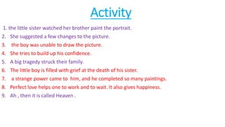 Activity
1. the little sister watched her brother paint the portrait.
2. She suggested a few changes to the picture.
3. the boy was unable to draw the picture.
4. She tries to build up his confidence.
5. A big tragedy struck their family.
6. The little boy is filled with grief at the death of his sister.
7. a strange power came to him, and he completed so many paintings.
8. Perfect love helps one to work and to wait. It also gives happiness.
9. Ah , then it is called Heaven .
 