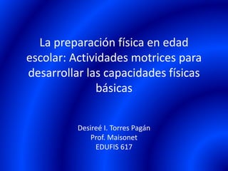 La preparación física en edad
escolar: Actividades motrices para
desarrollar las capacidades físicas
básicas
Desireé I. Torres Pagán
Prof. Maisonet
EDUFIS 617
 
