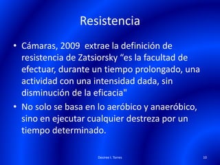 Resistencia
• Cámaras, 2009 extrae la definición de
resistencia de Zatsiorsky “es la facultad de
efectuar, durante un tiempo prolongado, una
actividad con una intensidad dada, sin
disminución de la eficacia"
• No solo se basa en lo aeróbico y anaeróbico,
sino en ejecutar cualquier destreza por un
tiempo determinado.
Desiree I. Torres 10
 
