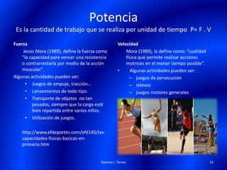 Potencia
Es la cantidad de trabajo que se realiza por unidad de tiempo P= F . V
Fuerza
Jesús Mora (1989), define la fuerza como
“la capacidad para vencer una resistencia
o contrarrestarla por medio de la acción
muscular”.
Algunas actividades pueden ser:
• Juegos de empuje, tracción…
• Lanzamientos de todo tipo.
• Transporte de objetos no tan
pesados, siempre que la carga esté
bien repartida entre varios niños.
• Utilización de juegos.
http://www.efdeportes.com/efd145/las-
capacidades-fisicas-basicas-en-
primaria.htm
Velocidad
Mora (1989), la define como: “cualidad
física que permite realizar acciones
motrices en el menor tiempo posible”.
• Algunas actividades pueden ser:
– juegos de persecución
– relevos
– juegos motores generales
Desiree I. Torres 13
 
