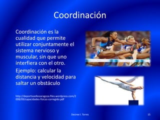 Coordinación
Coordinación es la
cualidad que permite
utilizar conjuntamente el
sistema nervioso y
muscular, sin que uno
interfiera con el otro.
Ejemplo: calcular la
distancia y velocidad para
saltar un obstáculo
http://deportivasfeszaragoza.files.wordpress.com/2
008/09/capacidades-fisicas-corregido.pdf
Desiree I. Torres 15
 