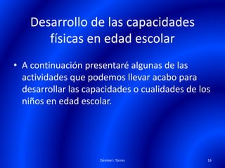 Desarrollo de las capacidades
físicas en edad escolar
• A continuación presentaré algunas de las
actividades que podemos llevar acabo para
desarrollar las capacidades o cualidades de los
niños en edad escolar.
Desiree I. Torres 16
 