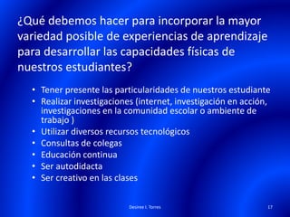 ¿Qué debemos hacer para incorporar la mayor
variedad posible de experiencias de aprendizaje
para desarrollar las capacidades físicas de
nuestros estudiantes?
• Tener presente las particularidades de nuestros estudiante
• Realizar investigaciones (internet, investigación en acción,
investigaciones en la comunidad escolar o ambiente de
trabajo )
• Utilizar diversos recursos tecnológicos
• Consultas de colegas
• Educación continua
• Ser autodidacta
• Ser creativo en las clases
Desiree I. Torres 17
 