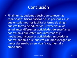 Conclusión
• Finalmente, podemos decir que conocer las
capacidades físicas básicas de las personas a las
que enseñamos nos facilita la forma de dirigir
nuestra forma de educarlos. Proveerles a los
estudiantes diferentes actividades de enseñanza
nos ayuda a que estén más interesados y
motivados. Incorporar actividades innovadoras
nos ayudarían a que nuestros alumnos tengan un
mejor desarrollo en su vida física, mental y
emocional.
Desiree I. Torres 18
 